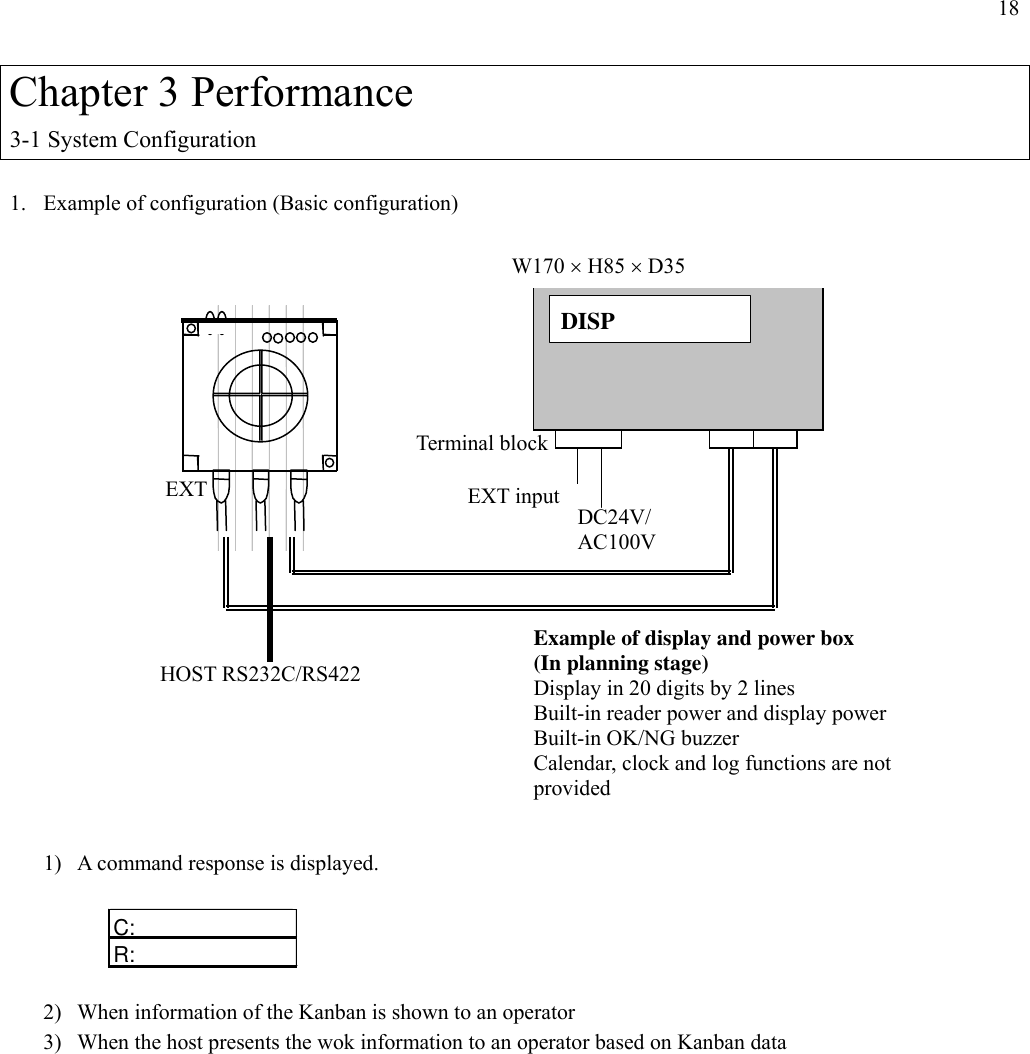 18  Chapter 3 Performance 3-1 System Configuration  1.  Example of configuration (Basic configuration)                      1)  A command response is displayed.  C: R:  2)  When information of the Kanban is shown to an operator 3)  When the host presents the wok information to an operator based on Kanban data Terminal block   DISP   W170 × H85 × D35 HOST RS232C/RS422 EXT input DC24V/ AC100V Example of display and power box   (In planning stage) Display in 20 digits by 2 lines Built-in reader power and display power Built-in OK/NG buzzer Calendar, clock and log functions are not provided EXT