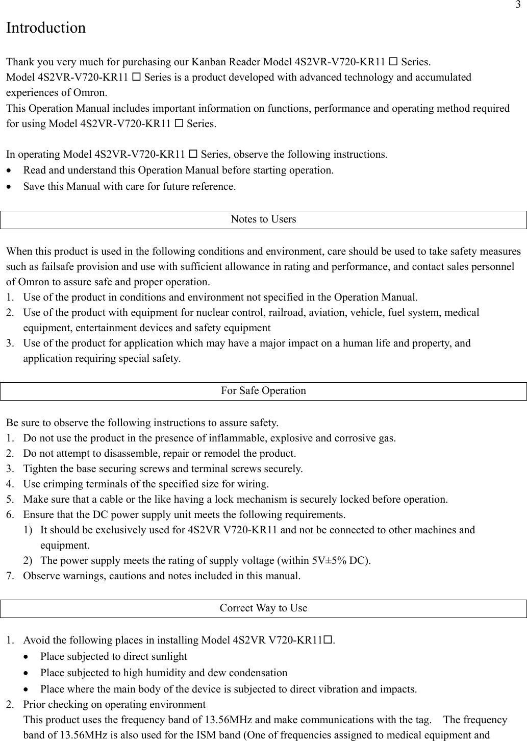 3 Introduction  Thank you very much for purchasing our Kanban Reader Model 4S2VR-V720-KR11  Series. Model 4S2VR-V720-KR11  Series is a product developed with advanced technology and accumulated experiences of Omron. This Operation Manual includes important information on functions, performance and operating method required for using Model 4S2VR-V720-KR11  Series.  In operating Model 4S2VR-V720-KR11  Series, observe the following instructions. •  Read and understand this Operation Manual before starting operation. •  Save this Manual with care for future reference.  Notes to Users  When this product is used in the following conditions and environment, care should be used to take safety measures such as failsafe provision and use with sufficient allowance in rating and performance, and contact sales personnel of Omron to assure safe and proper operation. 1.  Use of the product in conditions and environment not specified in the Operation Manual. 2.  Use of the product with equipment for nuclear control, railroad, aviation, vehicle, fuel system, medical equipment, entertainment devices and safety equipment 3.  Use of the product for application which may have a major impact on a human life and property, and application requiring special safety.  For Safe Operation  Be sure to observe the following instructions to assure safety. 1.  Do not use the product in the presence of inflammable, explosive and corrosive gas. 2.  Do not attempt to disassemble, repair or remodel the product. 3.  Tighten the base securing screws and terminal screws securely. 4.  Use crimping terminals of the specified size for wiring. 5.  Make sure that a cable or the like having a lock mechanism is securely locked before operation. 6.  Ensure that the DC power supply unit meets the following requirements. 1)  It should be exclusively used for 4S2VR V720-KR11 and not be connected to other machines and equipment. 2)  The power supply meets the rating of supply voltage (within 5V±5% DC). 7.  Observe warnings, cautions and notes included in this manual.  Correct Way to Use  1.  Avoid the following places in installing Model 4S2VR V720-KR11. •  Place subjected to direct sunlight •  Place subjected to high humidity and dew condensation •  Place where the main body of the device is subjected to direct vibration and impacts. 2.  Prior checking on operating environment This product uses the frequency band of 13.56MHz and make communications with the tag.    The frequency band of 13.56MHz is also used for the ISM band (One of frequencies assigned to medical equipment and 