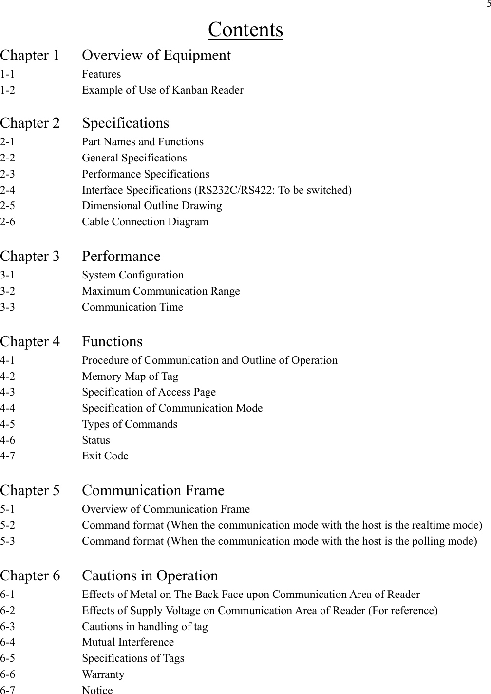 5 Contents Chapter 1  Overview of Equipment 1-1 Features 1-2  Example of Use of Kanban Reader  Chapter 2  Specifications 2-1  Part Names and Functions 2-2 General Specifications 2-3 Performance Specifications 2-4  Interface Specifications (RS232C/RS422: To be switched) 2-5 Dimensional Outline Drawing 2-6  Cable Connection Diagram  Chapter 3  Performance 3-1 System Configuration 3-2  Maximum Communication Range 3-3 Communication Time  Chapter 4  Functions 4-1  Procedure of Communication and Outline of Operation 4-2  Memory Map of Tag 4-3  Specification of Access Page 4-4  Specification of Communication Mode 4-5  Types of Commands 4-6 Status 4-7 Exit Code  Chapter 5  Communication Frame 5-1  Overview of Communication Frame 5-2  Command format (When the communication mode with the host is the realtime mode) 5-3  Command format (When the communication mode with the host is the polling mode)  Chapter 6  Cautions in Operation 6-1  Effects of Metal on The Back Face upon Communication Area of Reader 6-2  Effects of Supply Voltage on Communication Area of Reader (For reference) 6-3  Cautions in handling of tag 6-4 Mutual Interference 6-5 Specifications of Tags 6-6 Warranty 6-7 Notice  