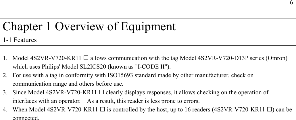 6  Chapter 1 Overview of Equipment 1-1 Features  1. Model 4S2VR-V720-KR11  allows communication with the tag Model 4S2VR-V720-D13P series (Omron) which uses Philips&apos; Model SL2ICS20 (known as &quot;I-CODE II&quot;). 2.  For use with a tag in conformity with ISO15693 standard made by other manufacturer, check on communication range and others before use. 3.  Since Model 4S2VR-V720-KR11  clearly displays responses, it allows checking on the operation of interfaces with an operator.    As a result, this reader is less prone to errors. 4. When Model 4S2VR-V720-KR11  is controlled by the host, up to 16 readers (4S2VR-V720-KR11 ) can be connected. 