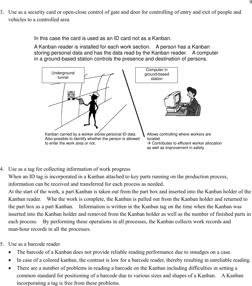 9 3.  Use as a security card or open-close control of gate and door for controlling of entry and exit of people and vehicles to a controlled area   Underground  tunnel Computer in ground-based  station Allows controlling where workers are located. ÆContributes to efficient worker allocation as well as improvement in safety. A Kanban reader is installed for each work section.    A person has a Kanban storing personal data and has the data read by the Kanban reader.    A computer in a ground-based station controls the presence and destination of persons. Kanban carried by a worker stores personal ID data. Also possible to identify whether the person is allowed to enter the work area or not. In this case the card is used as an ID card not as a Kanban.  4.  Use as a tag for collecting information of work progress When an ID tag is incorporated in a Kanban attached to key parts running on the production process, information can be received and transferred for each process as needed. At the start of the work, a part Kanban is taken out from the part box and inserted into the Kanban holder of the Kanban reader.    Whe the work is complete, the Kanban is pulled out from the Kanban holder and returned to the part box as a part Kanban.    Information is written in the Kanban tag on the time when the Kanban was inserted into the Kanban holder and removed from the Kanban holder as well as the number of finished parts in each process.    By performing these operations in all processes, the Kanban collects work records and man-hour records in all the processes.  5.  Use as a barcode reader •  The barcode of a Kanban does not provide reliable reading performance due to smudges on a case. •  In case of a colored kanban, the contrast is low for a barcode reader, thereby resulting in unreliable reading. •  There are a number of problems in reading a barcode on the Kanban including difficulties in setting a common standard for positioning of a barcode due to various sizes and shapes of a Kanban.    A Kanban incorporating a tag is free from these problems. 