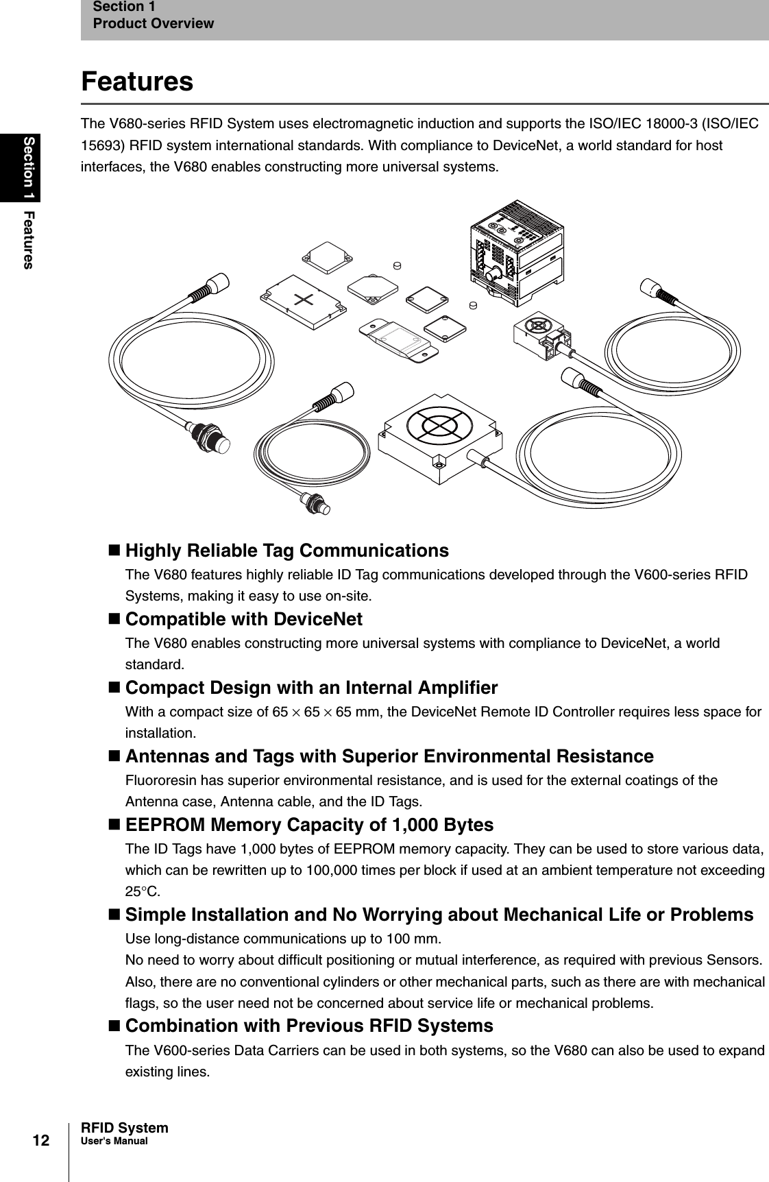 12Section 1 FeaturesRFID SystemUser&apos;s ManualSection 1Product OverviewFeaturesThe V680-series RFID System uses electromagnetic induction and supports the ISO/IEC 18000-3 (ISO/IEC 15693) RFID system international standards. With compliance to DeviceNet, a world standard for host interfaces, the V680 enables constructing more universal systems.Highly Reliable Tag CommunicationsThe V680 features highly reliable ID Tag communications developed through the V600-series RFID Systems, making it easy to use on-site.Compatible with DeviceNetThe V680 enables constructing more universal systems with compliance to DeviceNet, a world standard.Compact Design with an Internal AmplifierWith a compact size of 65 × 65 × 65 mm, the DeviceNet Remote ID Controller requires less space for installation.Antennas and Tags with Superior Environmental ResistanceFluororesin has superior environmental resistance, and is used for the external coatings of the Antenna case, Antenna cable, and the ID Tags.EEPROM Memory Capacity of 1,000 BytesThe ID Tags have 1,000 bytes of EEPROM memory capacity. They can be used to store various data, which can be rewritten up to 100,000 times per block if used at an ambient temperature not exceeding 25°C.Simple Installation and No Worrying about Mechanical Life or ProblemsUse long-distance communications up to 100 mm. No need to worry about difficult positioning or mutual interference, as required with previous Sensors. Also, there are no conventional cylinders or other mechanical parts, such as there are with mechanical flags, so the user need not be concerned about service life or mechanical problems.Combination with Previous RFID SystemsThe V600-series Data Carriers can be used in both systems, so the V680 can also be used to expand existing lines.