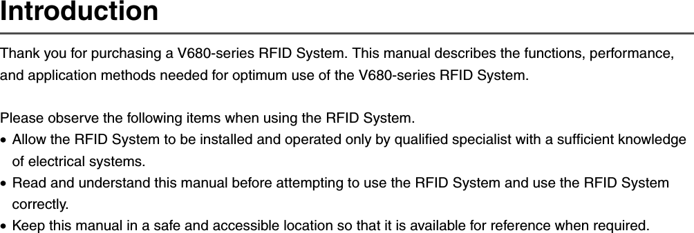 IntroductionThank you for purchasing a V680-series RFID System. This manual describes the functions, performance, and application methods needed for optimum use of the V680-series RFID System.Please observe the following items when using the RFID System.•Allow the RFID System to be installed and operated only by qualified specialist with a sufficient knowledge of electrical systems.•Read and understand this manual before attempting to use the RFID System and use the RFID System correctly.•Keep this manual in a safe and accessible location so that it is available for reference when required.
