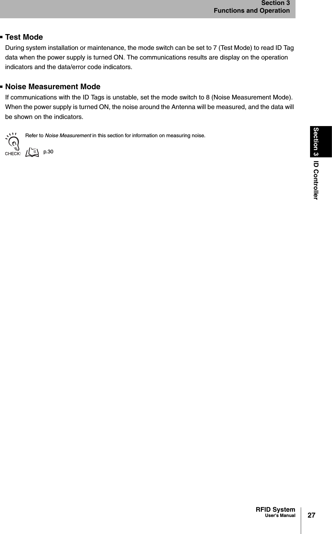27RFID SystemUser&apos;s ManualSection 3 ID ControllerSection 3Functions and OperationTest ModeDuring system installation or maintenance, the mode switch can be set to 7 (Test Mode) to read ID Tag data when the power supply is turned ON. The communications results are display on the operation indicators and the data/error code indicators. Noise Measurement ModeIf communications with the ID Tags is unstable, set the mode switch to 8 (Noise Measurement Mode). When the power supply is turned ON, the noise around the Antenna will be measured, and the data will be shown on the indicators.Refer to Noise Measurement in this section for information on measuring noise.p.30