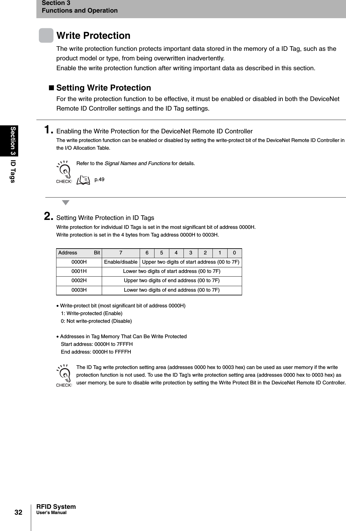 32Section 3 ID TagsRFID SystemUser&apos;s ManualSection 3Functions and OperationWrite ProtectionThe write protection function protects important data stored in the memory of a ID Tag, such as the product model or type, from being overwritten inadvertently.Enable the write protection function after writing important data as described in this section.Setting Write ProtectionFor the write protection function to be effective, it must be enabled or disabled in both the DeviceNet Remote ID Controller settings and the ID Tag settings.1. Enabling the Write Protection for the DeviceNet Remote ID Controller The write protection function can be enabled or disabled by setting the write-protect bit of the DeviceNet Remote ID Controller in the I/O Allocation Table.Refer to the Signal Names and Functions for details. p.492. Setting Write Protection in ID TagsWrite protection for individual ID Tags is set in the most significant bit of address 0000H.Write protection is set in the 4 bytes from Tag address 0000H to 0003H.• Write-protect bit (most significant bit of address 0000H)1: Write-protected (Enable)0: Not write-protected (Disable)• Addresses in Tag Memory That Can Be Write ProtectedStart address: 0000H to 7FFFHEnd address: 0000H to FFFFHThe ID Tag write protection setting area (addresses 0000 hex to 0003 hex) can be used as user memory if the write protection function is not used. To use the ID Tag’s write protection setting area (addresses 0000 hex to 0003 hex) as user memory, be sure to disable write protection by setting the Write Protect Bit in the DeviceNet Remote ID Controller.Address Bit 7 6 5 4 3 2 1 00000H Enable/disable Upper two digits of start address (00 to 7F)0001H Lower two digits of start address (00 to 7F)0002H Upper two digits of end address (00 to 7F)0003H Lower two digits of end address (00 to 7F)