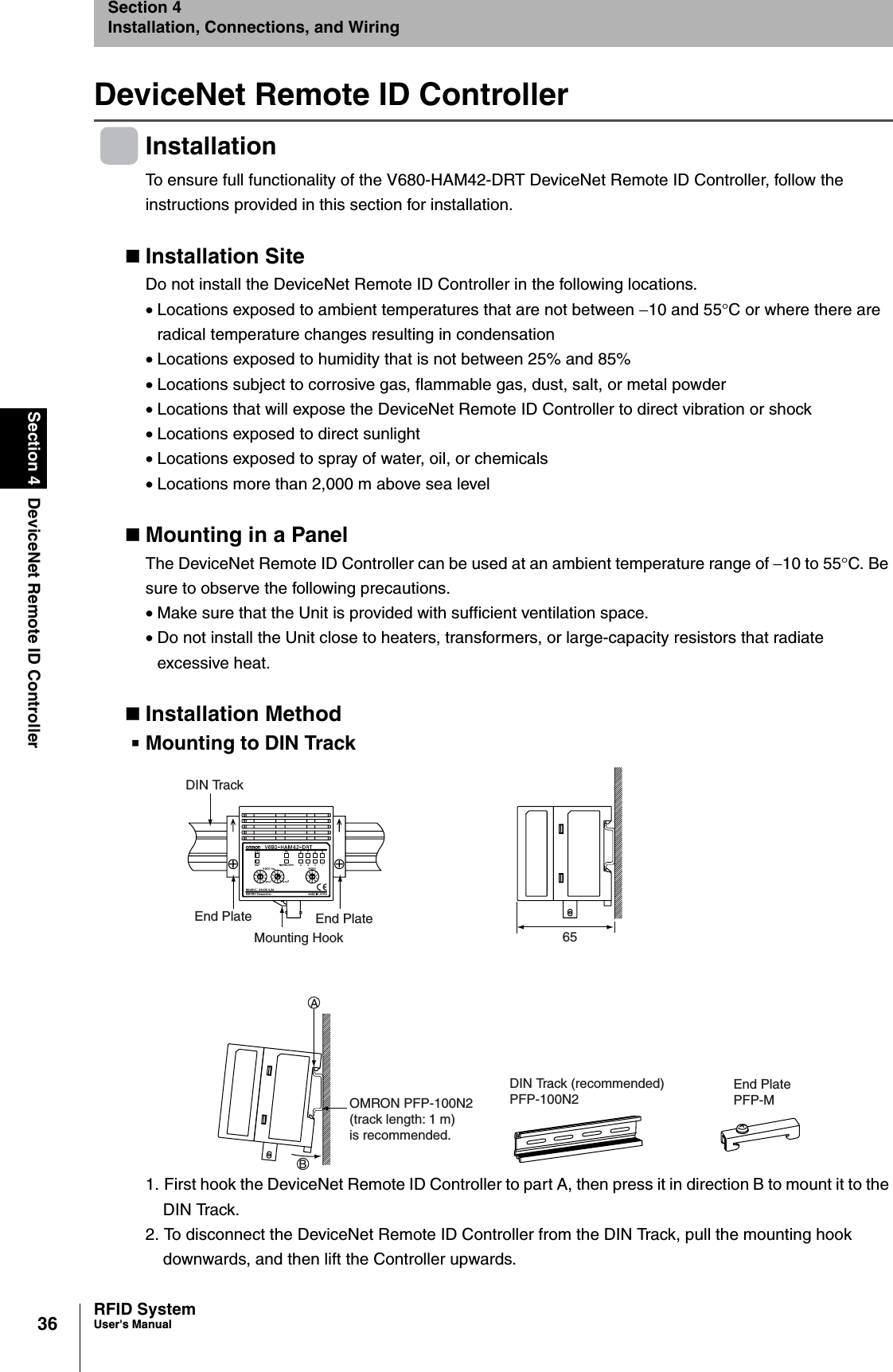 36Section 4 DeviceNet Remote ID ControllerRFID SystemUser&apos;s ManualSection 4Installation, Connections, and WiringDeviceNet Remote ID ControllerInstallationTo ensure full functionality of the V680-HAM42-DRT DeviceNet Remote ID Controller, follow the instructions provided in this section for installation.Installation SiteDo not install the DeviceNet Remote ID Controller in the following locations. •Locations exposed to ambient temperatures that are not between −10 and 55°C or where there are radical temperature changes resulting in condensation•Locations exposed to humidity that is not between 25% and 85%•Locations subject to corrosive gas, flammable gas, dust, salt, or metal powder•Locations that will expose the DeviceNet Remote ID Controller to direct vibration or shock•Locations exposed to direct sunlight•Locations exposed to spray of water, oil, or chemicals•Locations more than 2,000 m above sea levelMounting in a PanelThe DeviceNet Remote ID Controller can be used at an ambient temperature range of −10 to 55°C. Be sure to observe the following precautions.•Make sure that the Unit is provided with sufficient ventilation space.•Do not install the Unit close to heaters, transformers, or large-capacity resistors that radiate excessive heat.Installation MethodMounting to DIN Track1. First hook the DeviceNet Remote ID Controller to part A, then press it in direction B to mount it to the DIN Track.2. To disconnect the DeviceNet Remote ID Controller from the DIN Track, pull the mounting hook downwards, and then lift the Controller upwards.DIN TrackEnd PlateMounting HookEnd Plate65OMRON PFP-100N2(track length: 1 m)is recommended.DIN Track (recommended)PFP-100N2End PlatePFP-MAB