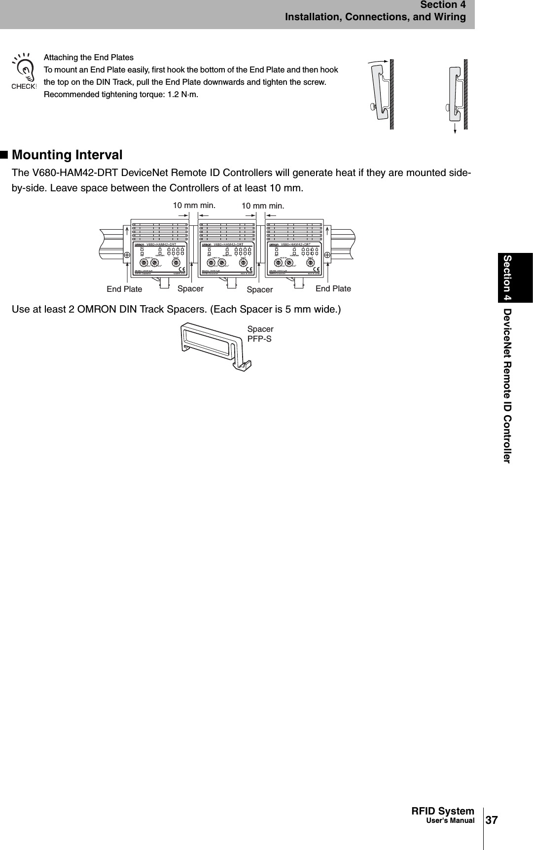 37RFID SystemUser&apos;s ManualSection 4 DeviceNet Remote ID ControllerSection 4Installation, Connections, and WiringAttaching the End PlatesTo mount an End Plate easily, first hook the bottom of the End Plate and then hook the top on the DIN Track, pull the End Plate downwards and tighten the screw.Recommended tightening torque: 1.2 N·m.Mounting IntervalThe V680-HAM42-DRT DeviceNet Remote ID Controllers will generate heat if they are mounted side-by-side. Leave space between the Controllers of at least 10 mm.Use at least 2 OMRON DIN Track Spacers. (Each Spacer is 5 mm wide.)10 mm min.10 mm min.Spacer Spacer End PlateEnd PlateSpacerPFP-S