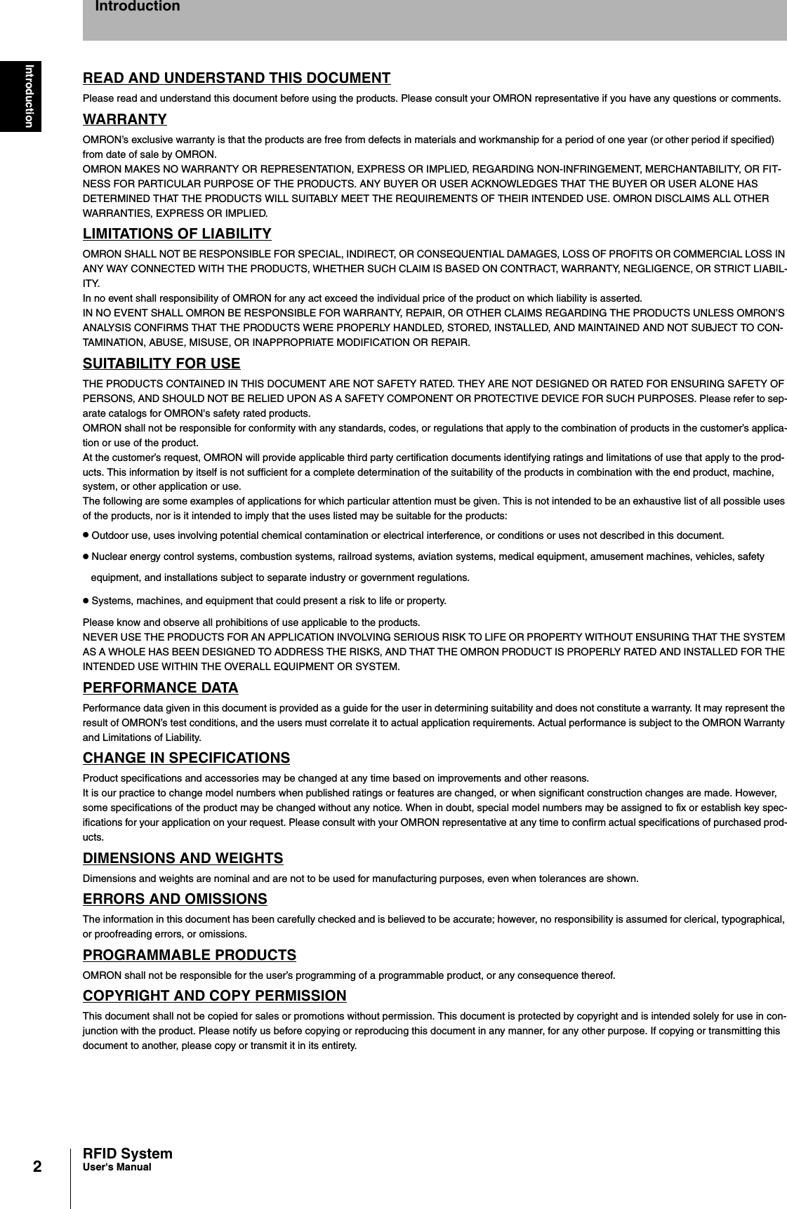 2IntroductionRFID SystemUser&apos;s ManualIntroductionREAD AND UNDERSTAND THIS DOCUMENTPlease read and understand this document before using the products. Please consult your OMRON representative if you have any questions or comments.WARRANTYOMRON’s exclusive warranty is that the products are free from defects in materials and workmanship for a period of one year (or other period if specified)from date of sale by OMRON.OMRON MAKES NO WARRANTY OR REPRESENTATION, EXPRESS OR IMPLIED, REGARDING NON-INFRINGEMENT, MERCHANTABILITY, OR FIT-NESS FOR PARTICULAR PURPOSE OF THE PRODUCTS. ANY BUYER OR USER ACKNOWLEDGES THAT THE BUYER OR USER ALONE HAS DETERMINED THAT THE PRODUCTS WILL SUITABLY MEET THE REQUIREMENTS OF THEIR INTENDED USE. OMRON DISCLAIMS ALL OTHER WARRANTIES, EXPRESS OR IMPLIED.LIMITATIONS OF LIABILITYOMRON SHALL NOT BE RESPONSIBLE FOR SPECIAL, INDIRECT, OR CONSEQUENTIAL DAMAGES, LOSS OF PROFITS OR COMMERCIAL LOSS IN ANY WAY CONNECTED WITH THE PRODUCTS, WHETHER SUCH CLAIM IS BASED ON CONTRACT, WARRANTY, NEGLIGENCE, OR STRICT LIABIL-ITY.In no event shall responsibility of OMRON for any act exceed the individual price of the product on which liability is asserted.IN NO EVENT SHALL OMRON BE RESPONSIBLE FOR WARRANTY, REPAIR, OR OTHER CLAIMS REGARDING THE PRODUCTS UNLESS OMRON’S ANALYSIS CONFIRMS THAT THE PRODUCTS WERE PROPERLY HANDLED, STORED, INSTALLED, AND MAINTAINED AND NOT SUBJECT TO CON-TAMINATION, ABUSE, MISUSE, OR INAPPROPRIATE MODIFICATION OR REPAIR.SUITABILITY FOR USETHE PRODUCTS CONTAINED IN THIS DOCUMENT ARE NOT SAFETY RATED. THEY ARE NOT DESIGNED OR RATED FOR ENSURING SAFETY OF PERSONS, AND SHOULD NOT BE RELIED UPON AS A SAFETY COMPONENT OR PROTECTIVE DEVICE FOR SUCH PURPOSES. Please refer to sep-arate catalogs for OMRON&apos;s safety rated products.OMRON shall not be responsible for conformity with any standards, codes, or regulations that apply to the combination of products in the customer’s applica-tion or use of the product.At the customer’s request, OMRON will provide applicable third party certification documents identifying ratings and limitations of use that apply to the prod-ucts. This information by itself is not sufficient for a complete determination of the suitability of the products in combination with the end product, machine, system, or other application or use.The following are some examples of applications for which particular attention must be given. This is not intended to be an exhaustive list of all possible uses of the products, nor is it intended to imply that the uses listed may be suitable for the products:• Outdoor use, uses involving potential chemical contamination or electrical interference, or conditions or uses not described in this document.• Nuclear energy control systems, combustion systems, railroad systems, aviation systems, medical equipment, amusement machines, vehicles, safety equipment, and installations subject to separate industry or government regulations.• Systems, machines, and equipment that could present a risk to life or property.Please know and observe all prohibitions of use applicable to the products.NEVER USE THE PRODUCTS FOR AN APPLICATION INVOLVING SERIOUS RISK TO LIFE OR PROPERTY WITHOUT ENSURING THAT THE SYSTEM AS A WHOLE HAS BEEN DESIGNED TO ADDRESS THE RISKS, AND THAT THE OMRON PRODUCT IS PROPERLY RATED AND INSTALLED FOR THE INTENDED USE WITHIN THE OVERALL EQUIPMENT OR SYSTEM.PERFORMANCE DATAPerformance data given in this document is provided as a guide for the user in determining suitability and does not constitute a warranty. It may represent the result of OMRON’s test conditions, and the users must correlate it to actual application requirements. Actual performance is subject to the OMRON Warranty and Limitations of Liability.CHANGE IN SPECIFICATIONSProduct specifications and accessories may be changed at any time based on improvements and other reasons.It is our practice to change model numbers when published ratings or features are changed, or when significant construction changes are made. However, some specifications of the product may be changed without any notice. When in doubt, special model numbers may be assigned to fix or establish key spec-ifications for your application on your request. Please consult with your OMRON representative at any time to confirm actual specifications of purchased prod-ucts.DIMENSIONS AND WEIGHTSDimensions and weights are nominal and are not to be used for manufacturing purposes, even when tolerances are shown.ERRORS AND OMISSIONSThe information in this document has been carefully checked and is believed to be accurate; however, no responsibility is assumed for clerical, typographical, or proofreading errors, or omissions.PROGRAMMABLE PRODUCTSOMRON shall not be responsible for the user’s programming of a programmable product, or any consequence thereof.COPYRIGHT AND COPY PERMISSIONThis document shall not be copied for sales or promotions without permission. This document is protected by copyright and is intended solely for use in con-junction with the product. Please notify us before copying or reproducing this document in any manner, for any other purpose. If copying or transmitting this document to another, please copy or transmit it in its entirety.