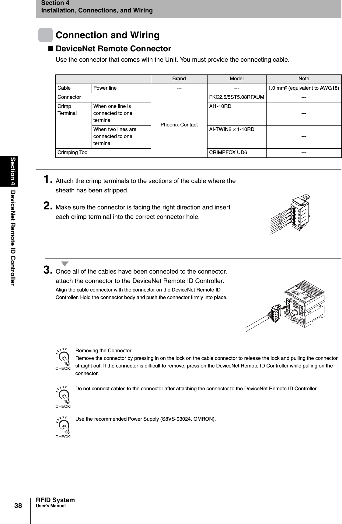 38Section 4 DeviceNet Remote ID ControllerRFID SystemUser&apos;s ManualSection 4Installation, Connections, and WiringConnection and WiringDeviceNet Remote ConnectorUse the connector that comes with the Unit. You must provide the connecting cable.1. Attach the crimp terminals to the sections of the cable where the sheath has been stripped.2. Make sure the connector is facing the right direction and insert each crimp terminal into the correct connector hole.3. Once all of the cables have been connected to the connector, attach the connector to the DeviceNet Remote ID Controller.Align the cable connector with the connector on the DeviceNet Remote ID Controller. Hold the connector body and push the connector firmly into place.Removing the ConnectorRemove the connector by pressing in on the lock on the cable connector to release the lock and pulling the connector straight out. If the connector is difficult to remove, press on the DeviceNet Remote ID Controller while pulling on the connector.Do not connect cables to the connector after attaching the connector to the DeviceNet Remote ID Controller.Use the recommended Power Supply (S8VS-03024, OMRON).Brand Model NoteCable Power line --- --- 1.0 mm2 (equivalent to AWG18)ConnectorPhoenix ContactFKC2.5/5ST5.08RFAUM ---Crimp TerminalWhen one line is connected to one terminalAI1-10RD---When two lines are connected to one terminalAI-TWIN2 × 1-10RD---Crimping Tool CRIMPFOX UD6 ---