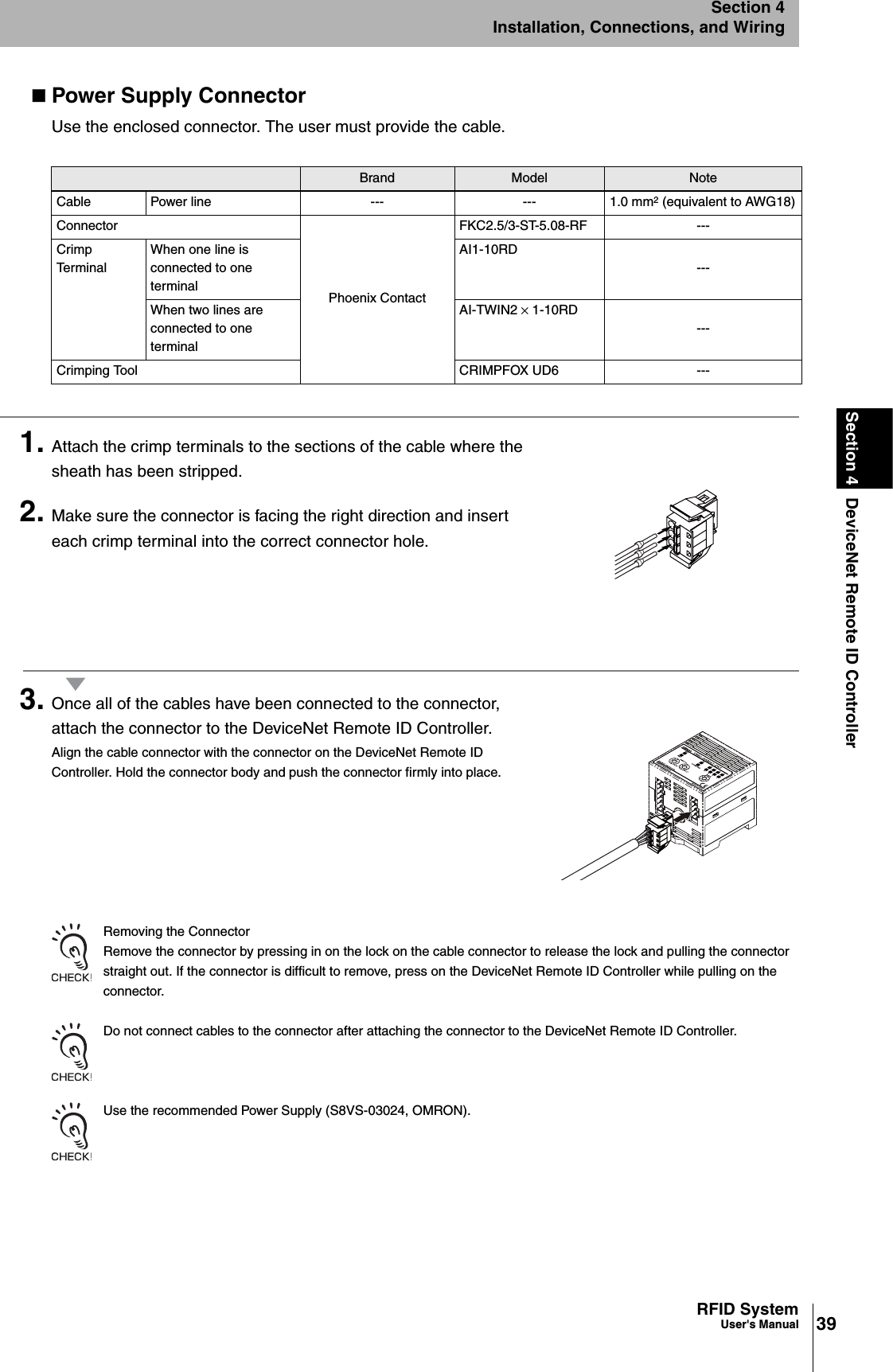 39RFID SystemUser&apos;s ManualSection 4 DeviceNet Remote ID ControllerSection 4Installation, Connections, and WiringPower Supply ConnectorUse the enclosed connector. The user must provide the cable. 1. Attach the crimp terminals to the sections of the cable where the sheath has been stripped.2. Make sure the connector is facing the right direction and insert each crimp terminal into the correct connector hole.3. Once all of the cables have been connected to the connector, attach the connector to the DeviceNet Remote ID Controller.Align the cable connector with the connector on the DeviceNet Remote ID Controller. Hold the connector body and push the connector firmly into place.Removing the ConnectorRemove the connector by pressing in on the lock on the cable connector to release the lock and pulling the connector straight out. If the connector is difficult to remove, press on the DeviceNet Remote ID Controller while pulling on the connector.Do not connect cables to the connector after attaching the connector to the DeviceNet Remote ID Controller.Use the recommended Power Supply (S8VS-03024, OMRON).Brand Model NoteCable Power line --- --- 1.0 mm2 (equivalent to AWG18)ConnectorPhoenix ContactFKC2.5/3-ST-5.08-RF ---Crimp TerminalWhen one line is connected to one terminalAI1-10RD---When two lines are connected to one terminalAI-TWIN2 × 1-10RD---Crimping Tool CRIMPFOX UD6 ---