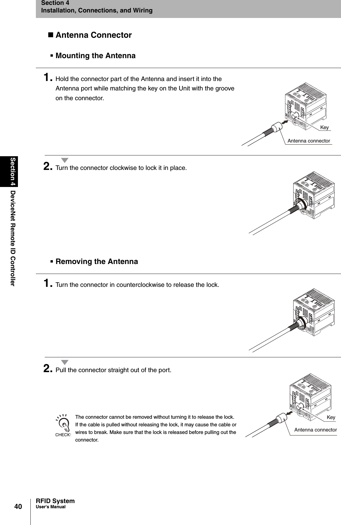 40Section 4 DeviceNet Remote ID ControllerRFID SystemUser&apos;s ManualSection 4Installation, Connections, and WiringAntenna ConnectorMounting the Antenna1. Hold the connector part of the Antenna and insert it into the Antenna port while matching the key on the Unit with the groove on the connector.2. Turn the connector clockwise to lock it in place.Removing the Antenna1. Turn the connector in counterclockwise to release the lock.2. Pull the connector straight out of the port.The connector cannot be removed without turning it to release the lock. If the cable is pulled without releasing the lock, it may cause the cable or wires to break. Make sure that the lock is released before pulling out the connector.KeyAntenna connectorKeyAntenna connector