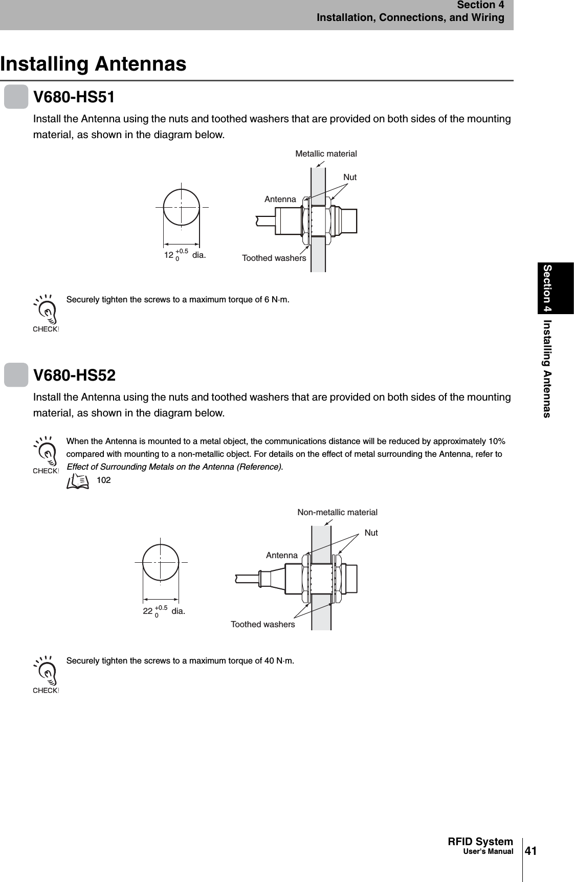 41RFID SystemUser&apos;s ManualSection 4 Installing AntennasSection 4Installation, Connections, and WiringInstalling AntennasV680-HS51Install the Antenna using the nuts and toothed washers that are provided on both sides of the mounting material, as shown in the diagram below. Securely tighten the screws to a maximum torque of 6 N·m.V680-HS52Install the Antenna using the nuts and toothed washers that are provided on both sides of the mounting material, as shown in the diagram below.When the Antenna is mounted to a metal object, the communications distance will be reduced by approximately 10% compared with mounting to a non-metallic object. For details on the effect of metal surrounding the Antenna, refer to Effect of Surrounding Metals on the Antenna (Reference).102Securely tighten the screws to a maximum torque of 40 N·m.12        dia.+0.50Metallic materialNutToothed washersAntenna22        dia.+0.50Non-metallic materialNutToothed washersAntenna
