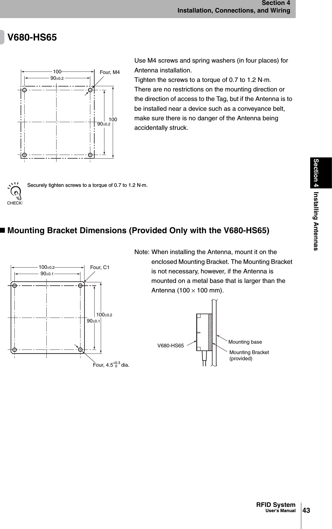 43RFID SystemUser&apos;s ManualSection 4 Installing AntennasSection 4Installation, Connections, and WiringV680-HS65Securely tighten screws to a torque of 0.7 to 1.2 N·m.Mounting Bracket Dimensions (Provided Only with the V680-HS65)Use M4 screws and spring washers (in four places) for Antenna installation.Tighten the screws to a torque of 0.7 to 1.2 N·m.There are no restrictions on the mounting direction or the direction of access to the Tag, but if the Antenna is to be installed near a device such as a conveyance belt, make sure there is no danger of the Antenna being accidentally struck.Note: When installing the Antenna, mount it on the enclosed Mounting Bracket. The Mounting Bracket is not necessary, however, if the Antenna is mounted on a metal base that is larger than the Antenna (100 × 100 mm).Four, M490±0.290±0.2100100Four, C190±0.1100±0.2100±0.290±0.1Four, 4.5+0.30dia.V680-HS65 Mounting baseMounting Bracket (provided)
