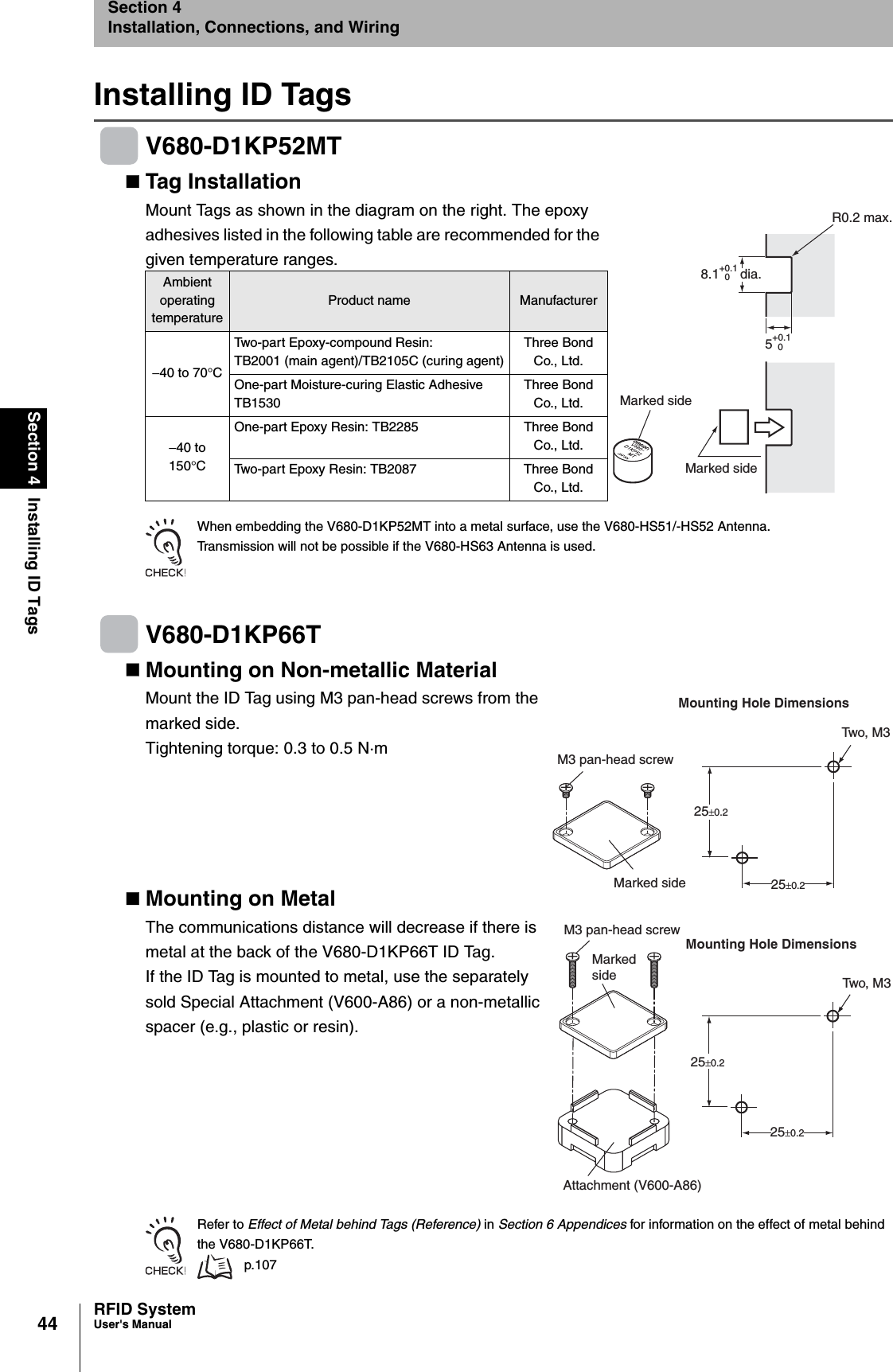 44Section 4 Installing ID TagsRFID SystemUser&apos;s ManualSection 4Installation, Connections, and WiringInstalling ID TagsV680-D1KP52MTTag Installation Mount Tags as shown in the diagram on the right. The epoxy adhesives listed in the following table are recommended for the given temperature ranges.When embedding the V680-D1KP52MT into a metal surface, use the V680-HS51/-HS52 Antenna.Transmission will not be possible if the V680-HS63 Antenna is used.V680-D1KP66TMounting on Non-metallic MaterialMount the ID Tag using M3 pan-head screws from the marked side.Tightening torque: 0.3 to 0.5 N·mMounting on MetalThe communications distance will decrease if there is metal at the back of the V680-D1KP66T ID Tag. If the ID Tag is mounted to metal, use the separately sold Special Attachment (V600-A86) or a non-metallic spacer (e.g., plastic or resin).Refer to Effect of Metal behind Tags (Reference) in Section 6 Appendices for information on the effect of metal behind the V680-D1KP66T. p.107Ambient operating temperatureProduct name Manufacturer−40 to 70°CTwo-part Epoxy-compound Resin:TB2001 (main agent)/TB2105C (curing agent)Three Bond Co., Ltd.One-part Moisture-curing Elastic AdhesiveTB1530Three Bond Co., Ltd.−40 to 150°COne-part Epoxy Resin: TB2285 Three Bond Co., Ltd.Two-part Epoxy Resin: TB2087 Three Bond Co., Ltd.R0.2 max.Marked sideMarked side8.1+0.10dia.5+0.10Two, M3Mounting Hole DimensionsMarked side25±0.225±0.2M3 pan-head screwTwo, M3Mounting Hole DimensionsMarked side25±0.225±0.2Attachment (V600-A86)M3 pan-head screw