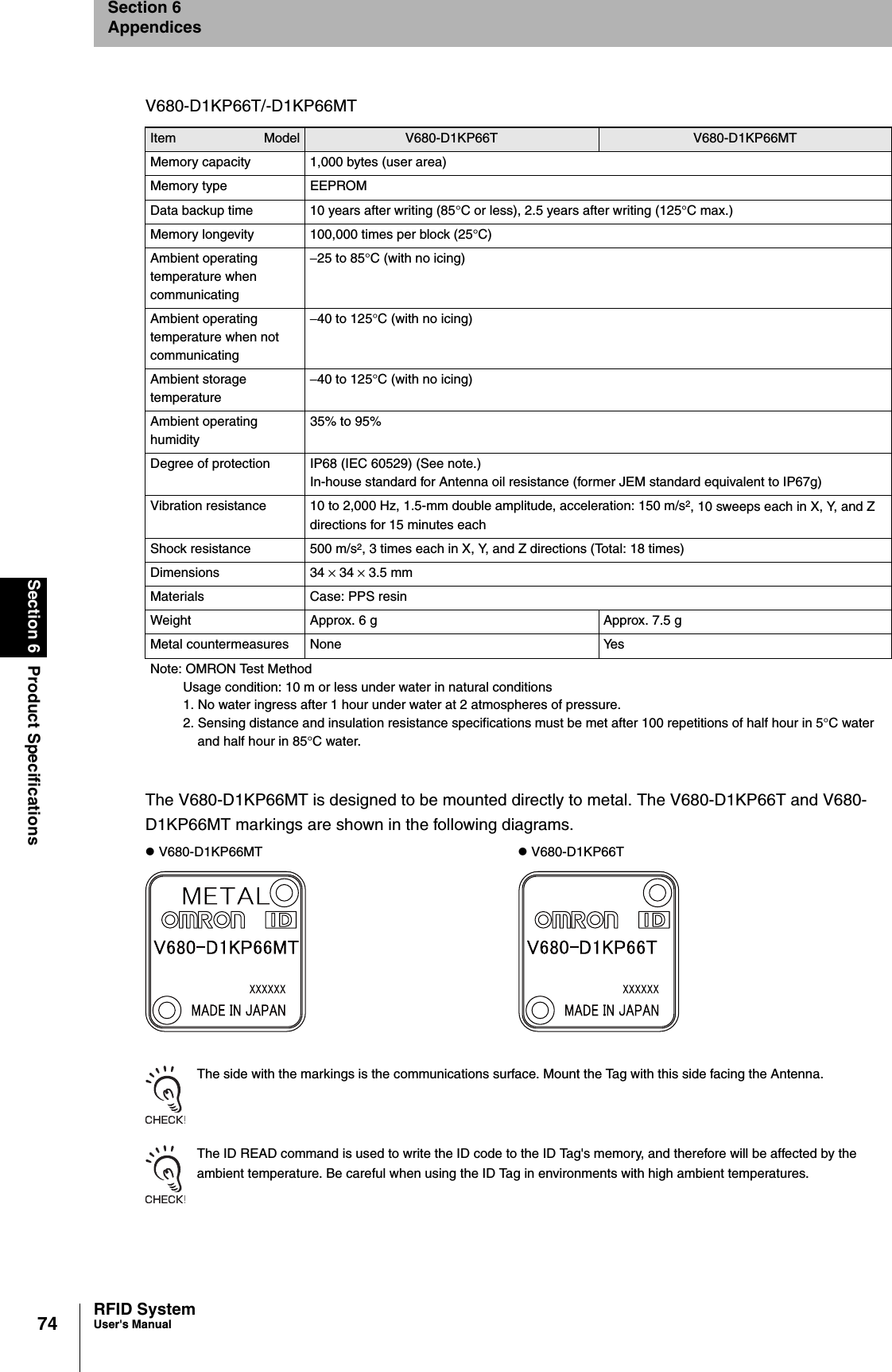 74Section 6 Product SpecificationsRFID SystemUser&apos;s ManualSection 6AppendicesThe V680-D1KP66MT is designed to be mounted directly to metal. The V680-D1KP66T and V680- D1KP66MT markings are shown in the following diagrams.The side with the markings is the communications surface. Mount the Tag with this side facing the Antenna.The ID READ command is used to write the ID code to the ID Tag&apos;s memory, and therefore will be affected by the ambient temperature. Be careful when using the ID Tag in environments with high ambient temperatures.V680-D1KP66T/-D1KP66MTItem Model V680-D1KP66T V680-D1KP66MTMemory capacity 1,000 bytes (user area)Memory type EEPROMData backup time 10 years after writing (85°C or less), 2.5 years after writing (125°C max.)Memory longevity 100,000 times per block (25°C)Ambient operating temperature when communicating−25 to 85°C (with no icing)Ambient operating temperature when not communicating−40 to 125°C (with no icing)Ambient storage temperature−40 to 125°C (with no icing)Ambient operating humidity35% to 95% Degree of protection IP68 (IEC 60529) (See note.)In-house standard for Antenna oil resistance (former JEM standard equivalent to IP67g)Vibration resistance 10 to 2,000 Hz, 1.5-mm double amplitude, acceleration: 150 m/s2, 10 sweeps each in X, Y, and Z directions for 15 minutes eachShock resistance 500 m/s2, 3 times each in X, Y, and Z directions (Total: 18 times)Dimensions 34 × 34 × 3.5 mmMaterials Case: PPS resinWeight Approx. 6 g Approx. 7.5 gMetal countermeasures None YesNote: OMRON Test MethodUsage condition: 10 m or less under water in natural conditions1. No water ingress after 1 hour under water at 2 atmospheres of pressure.2. Sensing distance and insulation resistance specifications must be met after 100 repetitions of half hour in 5°C water and half hour in 85°C water.z V680-D1KP66MT z V680-D1KP66T