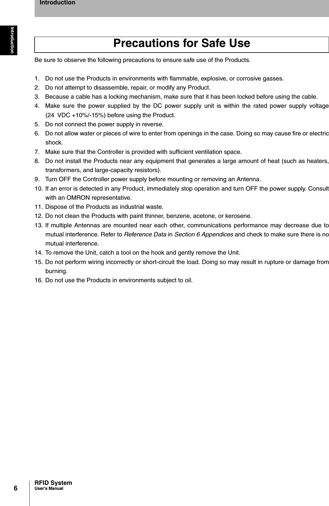 6IntroductionRFID SystemUser&apos;s ManualIntroductionBe sure to observe the following precautions to ensure safe use of the Products.1.  Do not use the Products in environments with flammable, explosive, or corrosive gasses.2.  Do not attempt to disassemble, repair, or modify any Product.3.  Because a cable has a locking mechanism, make sure that it has been locked before using the cable.4.  Make sure the power supplied by the DC power supply unit is within the rated power supply voltage(24 VDC +10%/-15%) before using the Product.5.  Do not connect the power supply in reverse.6.  Do not allow water or pieces of wire to enter from openings in the case. Doing so may cause fire or electricshock.7.  Make sure that the Controller is provided with sufficient ventilation space.8.  Do not install the Products near any equipment that generates a large amount of heat (such as heaters,transformers, and large-capacity resistors).9.  Turn OFF the Controller power supply before mounting or removing an Antenna.10. If an error is detected in any Product, immediately stop operation and turn OFF the power supply. Consultwith an OMRON representative.11. Dispose of the Products as industrial waste.12. Do not clean the Products with paint thinner, benzene, acetone, or kerosene.13. If multiple Antennas are mounted near each other, communications performance may decrease due tomutual interference. Refer to Reference Data in Section 6 Appendices and check to make sure there is nomutual interference. 14. To remove the Unit, catch a tool on the hook and gently remove the Unit. 15. Do not perform wiring incorrectly or short-circuit the load. Doing so may result in rupture or damage fromburning. 16. Do not use the Products in environments subject to oil. Precautions for Safe Use