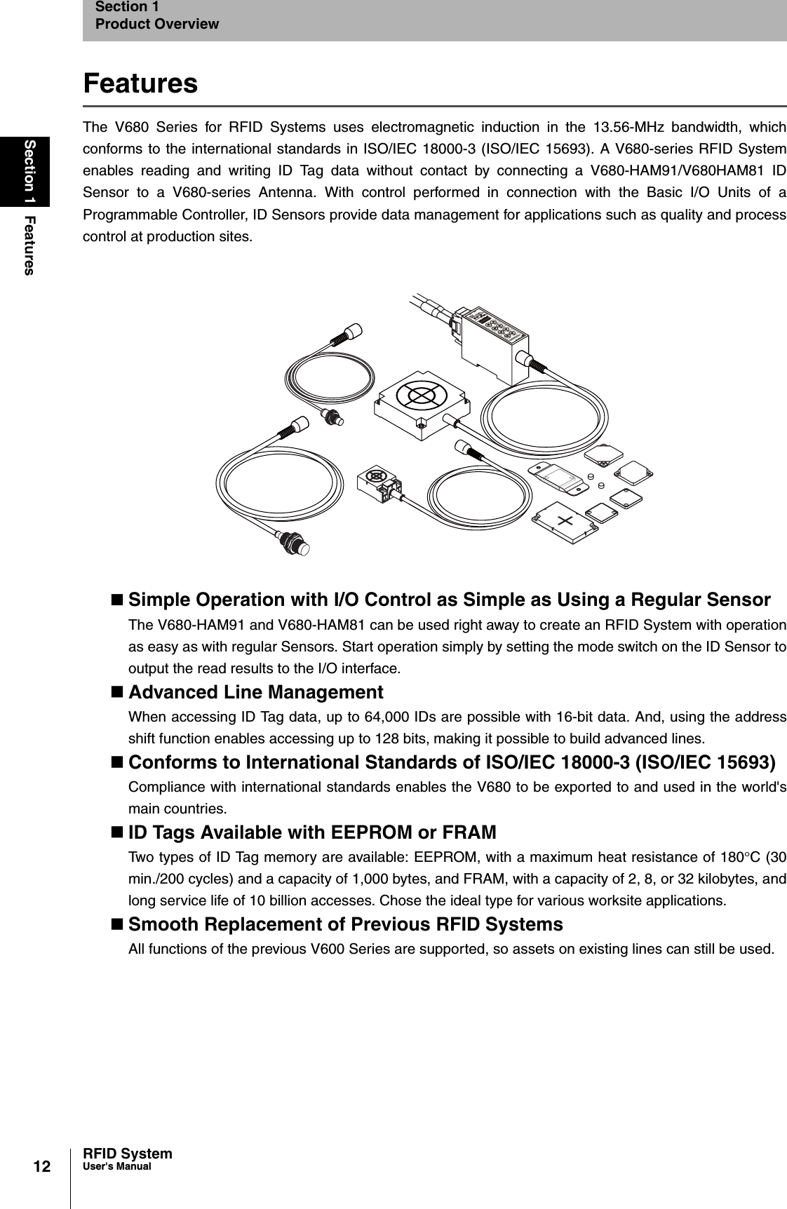 12Section 1 FeaturesRFID SystemUser&apos;s ManualSection 1Product OverviewFeaturesThe V680 Series for RFID Systems uses electromagnetic induction in the 13.56-MHz bandwidth, whichconforms to the international standards in ISO/IEC 18000-3 (ISO/IEC 15693). A V680-series RFID Systemenables reading and writing ID Tag data without contact by connecting a V680-HAM91/V680HAM81 IDSensor to a V680-series Antenna. With control performed in connection with the Basic I/O Units of aProgrammable Controller, ID Sensors provide data management for applications such as quality and processcontrol at production sites.Simple Operation with I/O Control as Simple as Using a Regular SensorThe V680-HAM91 and V680-HAM81 can be used right away to create an RFID System with operationas easy as with regular Sensors. Start operation simply by setting the mode switch on the ID Sensor tooutput the read results to the I/O interface.Advanced Line ManagementWhen accessing ID Tag data, up to 64,000 IDs are possible with 16-bit data. And, using the addressshift function enables accessing up to 128 bits, making it possible to build advanced lines.Conforms to International Standards of ISO/IEC 18000-3 (ISO/IEC 15693)Compliance with international standards enables the V680 to be exported to and used in the world&apos;smain countries.ID Tags Available with EEPROM or FRAMTwo types of ID Tag memory are available: EEPROM, with a maximum heat resistance of 180qC (30min./200 cycles) and a capacity of 1,000 bytes, and FRAM, with a capacity of 2, 8, or 32 kilobytes, andlong service life of 10 billion accesses. Chose the ideal type for various worksite applications.Smooth Replacement of Previous RFID SystemsAll functions of the previous V600 Series are supported, so assets on existing lines can still be used.