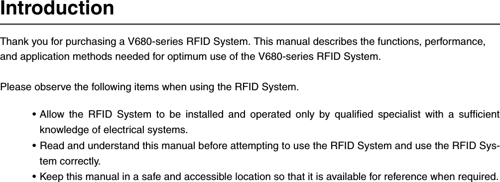 IntroductionThank you for purchasing a V680-series RFID System. This manual describes the functions, performance, and application methods needed for optimum use of the V680-series RFID System.Please observe the following items when using the RFID System.• Allow the RFID System to be installed and operated only by qualified specialist with a sufficientknowledge of electrical systems.• Read and understand this manual before attempting to use the RFID System and use the RFID Sys-tem correctly.• Keep this manual in a safe and accessible location so that it is available for reference when required.