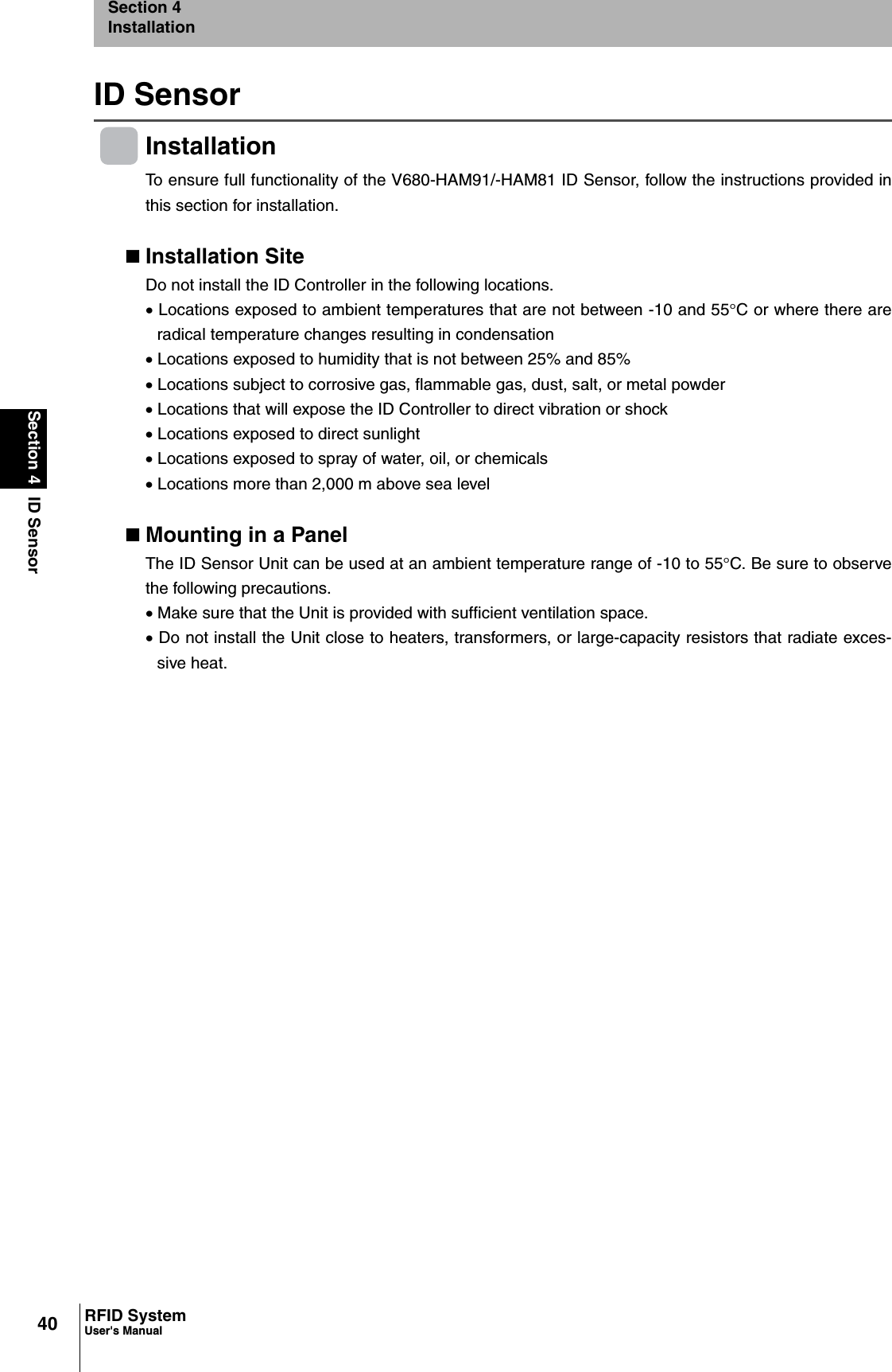 40Section 4 ID SensorRFID SystemUser&apos;s ManualSection 4InstallationID SensorInstallationTo ensure full functionality of the V680-HAM91/-HAM81 ID Sensor, follow the instructions provided inthis section for installation.Installation SiteDo not install the ID Controller in the following locations.x Locations exposed to ambient temperatures that are not between -10 and 55qC or where there areradical temperature changes resulting in condensationx Locations exposed to humidity that is not between 25% and 85%x Locations subject to corrosive gas, flammable gas, dust, salt, or metal powderx Locations that will expose the ID Controller to direct vibration or shockx Locations exposed to direct sunlightx Locations exposed to spray of water, oil, or chemicalsx Locations more than 2,000 m above sea levelMounting in a PanelThe ID Sensor Unit can be used at an ambient temperature range of -10 to 55qC. Be sure to observethe following precautions.x Make sure that the Unit is provided with sufficient ventilation space.x Do not install the Unit close to heaters, transformers, or large-capacity resistors that radiate exces-sive heat.
