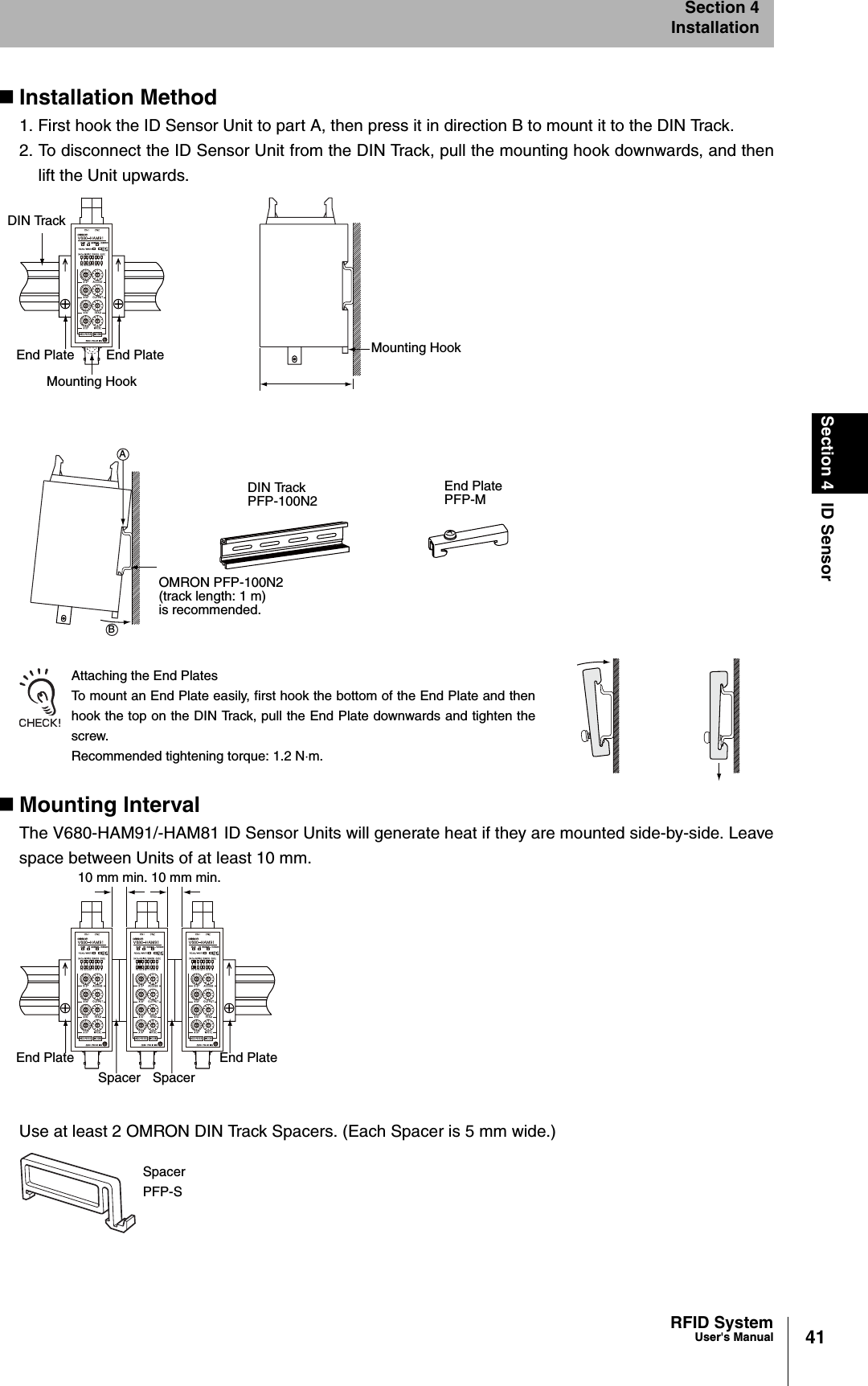 41RFID SystemUser&apos;s ManualSection 4 ID SensorSection 4InstallationInstallation Method1. First hook the ID Sensor Unit to part A, then press it in direction B to mount it to the DIN Track.2. To disconnect the ID Sensor Unit from the DIN Track, pull the mounting hook downwards, and thenlift the Unit upwards.Attaching the End PlatesTo mount an End Plate easily, first hook the bottom of the End Plate and thenhook the top on the DIN Track, pull the End Plate downwards and tighten thescrew.Recommended tightening torque: 1.2 Nm.Mounting lntervalThe V680-HAM91/-HAM81 ID Sensor Units will generate heat if they are mounted side-by-side. Leavespace between Units of at least 10 mm.Use at least 2 OMRON DIN Track Spacers. (Each Spacer is 5 mm wide.)DIN TrackEnd Plate End PlateMounting HookMounting HookDIN TrackPFP-100N2End PlatePFP-MOMRON PFP-100N2(track length: 1 m)is recommended.BA10 mm min. 10 mm min.End PlateSpacer SpacerEnd PlateSpacerPFP-S