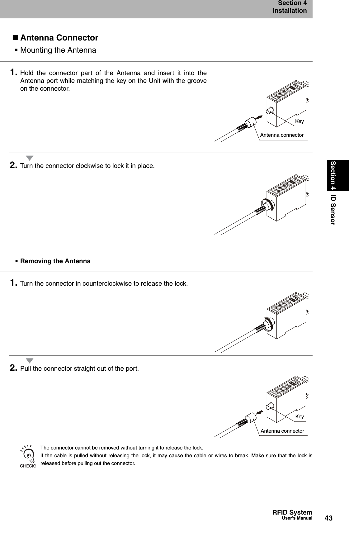 43RFID SystemUser&apos;s ManualSection 4 ID SensorSection 4InstallationAntenna ConnectorMounting the Antenna1. Hold the connector part of the Antenna and insert it into theAntenna port while matching the key on the Unit with the grooveon the connector.2. Turn the connector clockwise to lock it in place.Removing the Antenna1. Turn the connector in counterclockwise to release the lock.2. Pull the connector straight out of the port.The connector cannot be removed without turning it to release the lock.If the cable is pulled without releasing the lock, it may cause the cable or wires to break. Make sure that the lock isreleased before pulling out the connector.KeyAntenna connectorKeyAntenna connector