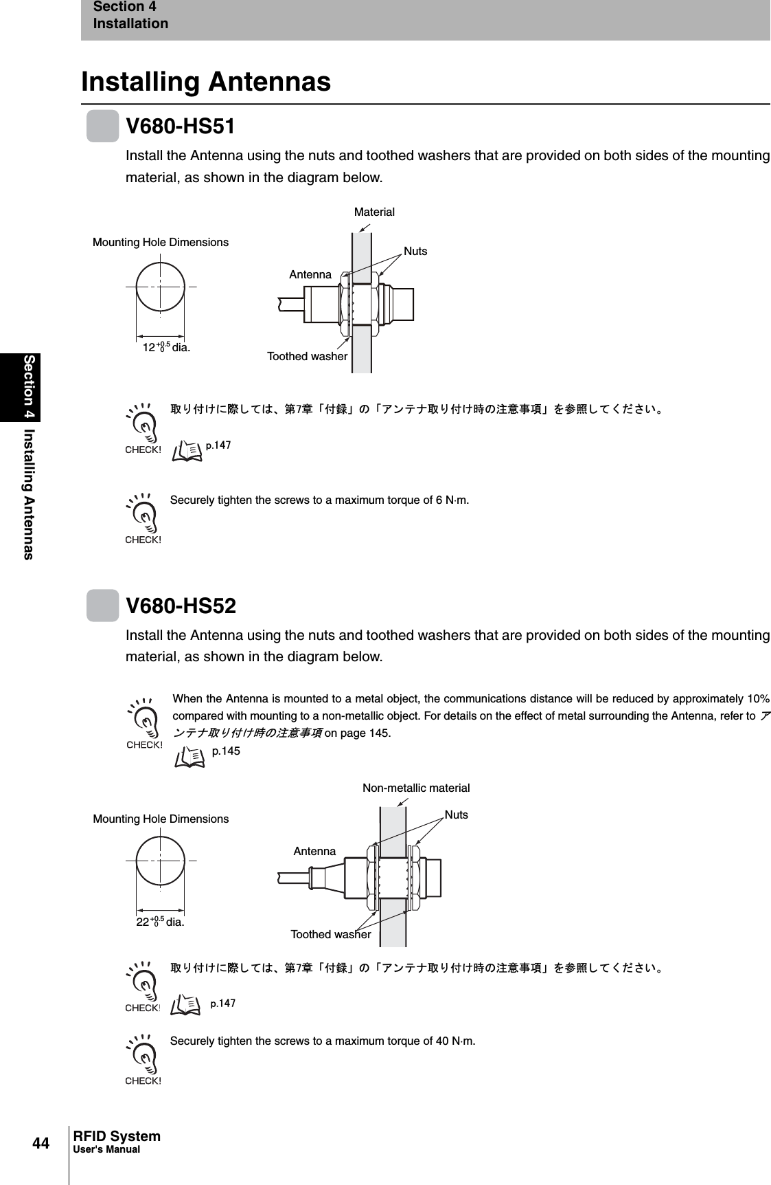44Section 4 Installing AntennasRFID SystemUser&apos;s ManualSection 4InstallationInstalling AntennasV680-HS51Install the Antenna using the nuts and toothed washers that are provided on both sides of the mountingmaterial, as shown in the diagram below.ข 䉍 ઃ䈔䈮㓙 䈚 䈩䈲䇮 ╙㪎┨ 䇸ઃ㍳䇹 䈱 䇸䉝 䊮 䊁 䊅ข 䉍 ઃ䈔ᤨ䈱ᵈᗧ੐㗄䇹 䉕ෳᾖ 䈚 䈩 䈒 䈣 䈘 䈇䇯㫇㪅㪈㪋㪎Securely tighten the screws to a maximum torque of 6 Nm.V680-HS52Install the Antenna using the nuts and toothed washers that are provided on both sides of the mountingmaterial, as shown in the diagram below.When the Antenna is mounted to a metal object, the communications distance will be reduced by approximately 10%compared with mounting to a non-metallic object. For details on the effect of metal surrounding the Antenna, refer to 䉝䊮 䊁䊅ข 䉍 ઃ䈔ᤨ䈱ᵈᗧ੐㗄 on page 145.p.145ข 䉍 ઃ䈔䈮㓙 䈚 䈩䈲䇮 ╙㪎┨ 䇸ઃ㍳䇹 䈱 䇸䉝 䊮 䊁 䊅ข 䉍 ઃ䈔ᤨ䈱ᵈᗧ੐㗄䇹 䉕ෳᾖ 䈚 䈩 䈒 䈣 䈘 䈇䇯㫇㪅㪈㪋㪎Securely tighten the screws to a maximum torque of 40 Nm.Mounting Hole Dimensions+0.5 dia.12 0MaterialNutsAntennaToothed washerMounting Hole Dimensions+0.5 dia.22 0Non-metallic materialNutsAntennaToothed washer