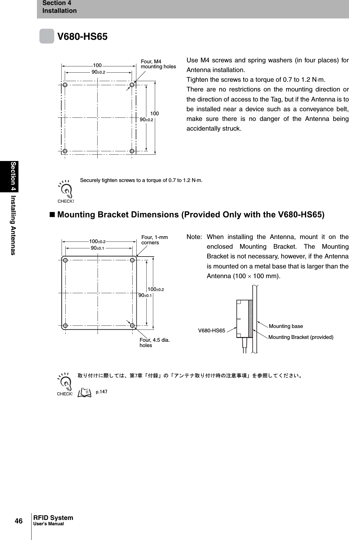 46Section 4 Installing AntennasRFID SystemUser&apos;s ManualSection 4InstallationV680-HS65 Securely tighten screws to a torque of 0.7 to 1.2 Nm.Mounting Bracket Dimensions (Provided Only with the V680-HS65)ข 䉍 ઃ䈔䈮㓙 䈚 䈩䈲䇮 ╙㪎┨ 䇸ઃ㍳䇹 䈱 䇸䉝 䊮 䊁 䊅ข 䉍 ઃ䈔ᤨ䈱ᵈᗧ੐㗄䇹 䉕ෳᾖ 䈚 䈩 䈒 䈣 䈘 䈇䇯㫇㪅㪈㪋㪎Use M4 screws and spring washers (in four places) forAntenna installation.Tighten the screws to a torque of 0.7 to 1.2 Nm.There are no restrictions on the mounting direction orthe direction of access to the Tag, but if the Antenna is tobe installed near a device such as a conveyance belt,make sure there is no danger of the Antenna beingaccidentally struck.Note: When installing the Antenna, mount it on theenclosed Mounting Bracket. The MountingBracket is not necessary, however, if the Antennais mounted on a metal base that is larger than theAntenna (100 u 100 mm). 10090r0.210090r0.2Four, M4 mounting holes100r0.2 Four, 1-mmcorners90r0.1100r0.290r0.1Four, 4.5 dia.holesV680-HS65 Mounting baseMounting Bracket (provided)
