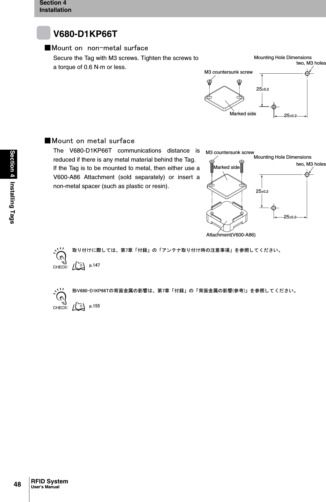 48Section 4 Installing TagsRFID SystemUser&apos;s ManualSection 4InstallationV680-D1KP66T䂓㪤㫆㫌㫅㫋㩷㫆㫅㩷㩷㫅㫆㫅㪄㫄㪼㫋㪸㫃㩷㫊㫌㫉㪽㪸㪺㪼Secure the Tag with M3 screws. Tighten the screws toa torque of 0.6 N·m or less.䂓㪤㫆㫌㫅㫋㩷㫆㫅㩷㫄㪼㫋㪸㫃㩷㫊㫌㫉㪽㪸㪺㪼The V680-D1KP66T communications distance isreduced if there is any metal material behind the Tag.If the Tag is to be mounted to metal, then either use aV600-A86 Attachment (sold separately) or insert anon-metal spacer (such as plastic or resin).ข 䉍 ઃ䈔䈮㓙 䈚 䈩䈲䇮 ╙㪎┨ 䇸ઃ㍳䇹 䈱 䇸䉝 䊮 䊁 䊅ข 䉍 ઃ䈔ᤨ䈱ᵈᗧ੐㗄䇹 䉕ෳᾖ 䈚 䈩 䈒 䈣 䈘 䈇䇯㫇㪅㪈㪋㪎ᒻ㪭㪍㪏㪇㪄㪛㪈㪢㪧㪍㪍㪫䈱⢛㕙㊄ዻ䈱ᓇ㗀䈲䇮 ╙㪎┨ 䇸ઃ㍳䇹 䈱 䇸⢛㕙㊄ዻ䈱ᓇ㗀㩿ෳ⠨㪀䇹 䉕ෳᾖ 䈚 䈩 䈒 䈣 䈘 䈇䇯㫇㪅㪈㪌㪌M3 countersunk screw25r0.2Marked sidetwo, M3 holesMounting Hole Dimensions25r0.2M3 countersunk screwMarked side25r0.2Mounting Hole Dimensions25r0.2two, M3 holesAttachment(V600-A86)