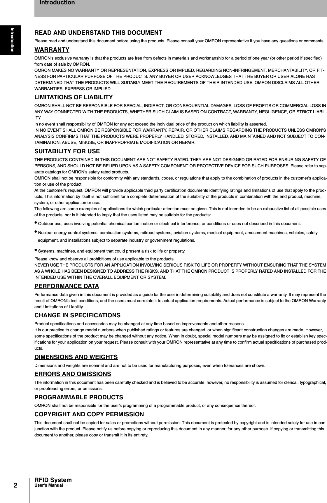 2IntroductionRFID SystemUser&apos;s ManualIntroductionREAD AND UNDERSTAND THIS DOCUMENTPlease read and understand this document before using the products. Please consult your OMRON representative if you have any questions or comments.WARRANTYOMRON’s exclusive warranty is that the products are free from defects in materials and workmanship for a period of one year (or other period if specified)from date of sale by OMRON.OMRON MAKES NO WARRANTY OR REPRESENTATION, EXPRESS OR IMPLIED, REGARDING NON-INFRINGEMENT, MERCHANTABILITY, OR FIT-NESS FOR PARTICULAR PURPOSE OF THE PRODUCTS. ANY BUYER OR USER ACKNOWLEDGES THAT THE BUYER OR USER ALONE HAS DETERMINED THAT THE PRODUCTS WILL SUITABLY MEET THE REQUIREMENTS OF THEIR INTENDED USE. OMRON DISCLAIMS ALL OTHER WARRANTIES, EXPRESS OR IMPLIED.LIMITATIONS OF LIABILITYOMRON SHALL NOT BE RESPONSIBLE FOR SPECIAL, INDIRECT, OR CONSEQUENTIAL DAMAGES, LOSS OF PROFITS OR COMMERCIAL LOSS IN ANY WAY CONNECTED WITH THE PRODUCTS, WHETHER SUCH CLAIM IS BASED ON CONTRACT, WARRANTY, NEGLIGENCE, OR STRICT LIABIL-ITY.In no event shall responsibility of OMRON for any act exceed the individual price of the product on which liability is asserted.IN NO EVENT SHALL OMRON BE RESPONSIBLE FOR WARRANTY, REPAIR, OR OTHER CLAIMS REGARDING THE PRODUCTS UNLESS OMRON’S ANALYSIS CONFIRMS THAT THE PRODUCTS WERE PROPERLY HANDLED, STORED, INSTALLED, AND MAINTAINED AND NOT SUBJECT TO CON-TAMINATION, ABUSE, MISUSE, OR INAPPROPRIATE MODIFICATION OR REPAIR.SUITABILITY FOR USETHE PRODUCTS CONTAINED IN THIS DOCUMENT ARE NOT SAFETY RATED. THEY ARE NOT DESIGNED OR RATED FOR ENSURING SAFETY OF PERSONS, AND SHOULD NOT BE RELIED UPON AS A SAFETY COMPONENT OR PROTECTIVE DEVICE FOR SUCH PURPOSES. Please refer to sep-arate catalogs for OMRON&apos;s safety rated products.OMRON shall not be responsible for conformity with any standards, codes, or regulations that apply to the combination of products in the customer’s applica-tion or use of the product.At the customer’s request, OMRON will provide applicable third party certification documents identifying ratings and limitations of use that apply to the prod-ucts. This information by itself is not sufficient for a complete determination of the suitability of the products in combination with the end product, machine, system, or other application or use.The following are some examples of applications for which particular attention must be given. This is not intended to be an exhaustive list of all possible uses of the products, nor is it intended to imply that the uses listed may be suitable for the products:• Outdoor use, uses involving potential chemical contamination or electrical interference, or conditions or uses not described in this document.• Nuclear energy control systems, combustion systems, railroad systems, aviation systems, medical equipment, amusement machines, vehicles, safety equipment, and installations subject to separate industry or government regulations.• Systems, machines, and equipment that could present a risk to life or property.Please know and observe all prohibitions of use applicable to the products.NEVER USE THE PRODUCTS FOR AN APPLICATION INVOLVING SERIOUS RISK TO LIFE OR PROPERTY WITHOUT ENSURING THAT THE SYSTEM AS A WHOLE HAS BEEN DESIGNED TO ADDRESS THE RISKS, AND THAT THE OMRON PRODUCT IS PROPERLY RATED AND INSTALLED FOR THE INTENDED USE WITHIN THE OVERALL EQUIPMENT OR SYSTEM.PERFORMANCE DATAPerformance data given in this document is provided as a guide for the user in determining suitability and does not constitute a warranty. It may represent the result of OMRON’s test conditions, and the users must correlate it to actual application requirements. Actual performance is subject to the OMRON Warranty and Limitations of Liability.CHANGE IN SPECIFICATIONSProduct specifications and accessories may be changed at any time based on improvements and other reasons.It is our practice to change model numbers when published ratings or features are changed, or when significant construction changes are made. However, some specifications of the product may be changed without any notice. When in doubt, special model numbers may be assigned to fix or establish key spec-ifications for your application on your request. Please consult with your OMRON representative at any time to confirm actual specifications of purchased prod-ucts.DIMENSIONS AND WEIGHTSDimensions and weights are nominal and are not to be used for manufacturing purposes, even when tolerances are shown.ERRORS AND OMISSIONSThe information in this document has been carefully checked and is believed to be accurate; however, no responsibility is assumed for clerical, typographical, or proofreading errors, or omissions.PROGRAMMABLE PRODUCTSOMRON shall not be responsible for the user’s programming of a programmable product, or any consequence thereof.COPYRIGHT AND COPY PERMISSIONThis document shall not be copied for sales or promotions without permission. This document is protected by copyright and is intended solely for use in con-junction with the product. Please notify us before copying or reproducing this document in any manner, for any other purpose. If copying or transmitting this document to another, please copy or transmit it in its entirety.