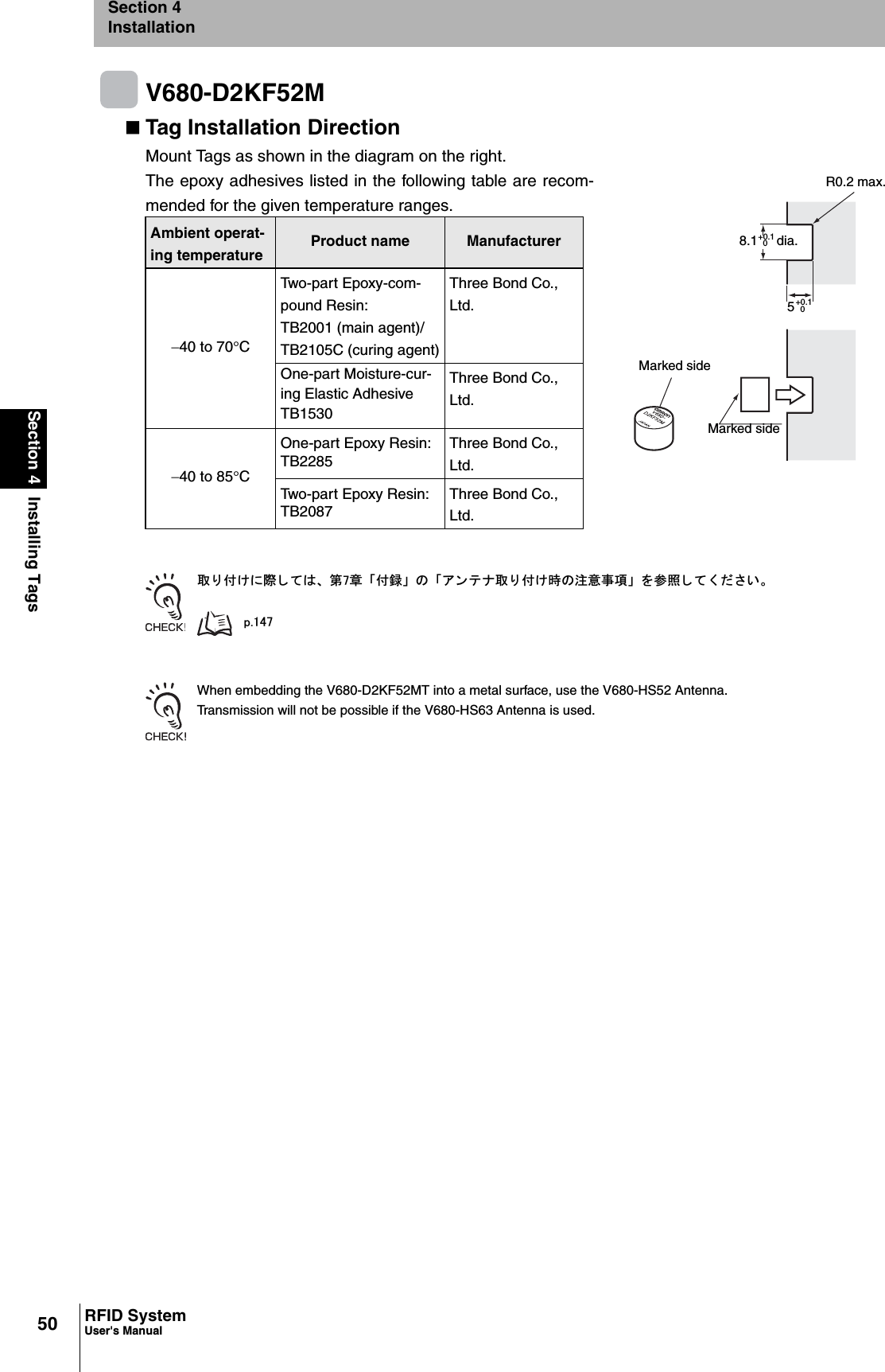 50Section 4 Installing TagsRFID SystemUser&apos;s ManualSection 4InstallationV680-D2KF52MTag Installation DirectionMount Tags as shown in the diagram on the right. The epoxy adhesives listed in the following table are recom-mended for the given temperature ranges.ข 䉍 ઃ䈔䈮㓙 䈚 䈩䈲䇮 ╙㪎┨ 䇸ઃ㍳䇹 䈱 䇸䉝 䊮 䊁 䊅ข 䉍 ઃ䈔ᤨ䈱ᵈᗧ੐㗄䇹 䉕ෳᾖ 䈚 䈩 䈒 䈣 䈘 䈇䇯㫇㪅㪈㪋㪎When embedding the V680-D2KF52MT into a metal surface, use the V680-HS52 Antenna.Transmission will not be possible if the V680-HS63 Antenna is used.Ambient operat-ing temperatureProduct name Manufacturer40 to 70qCTwo-part Epoxy-com-pound Resin:TB2001 (main agent)/TB2105C (curing agent)Three Bond Co., Ltd.One-part Moisture-cur-ing Elastic Adhesive TB1530Three Bond Co., Ltd.40 to 85qCOne-part Epoxy Resin:TB2285Three Bond Co., Ltd.Two-part Epoxy Resin:TB2087Three Bond Co., Ltd.Marked side+0.1 dia.8.1 0+0.150Marked sideR0.2 max.