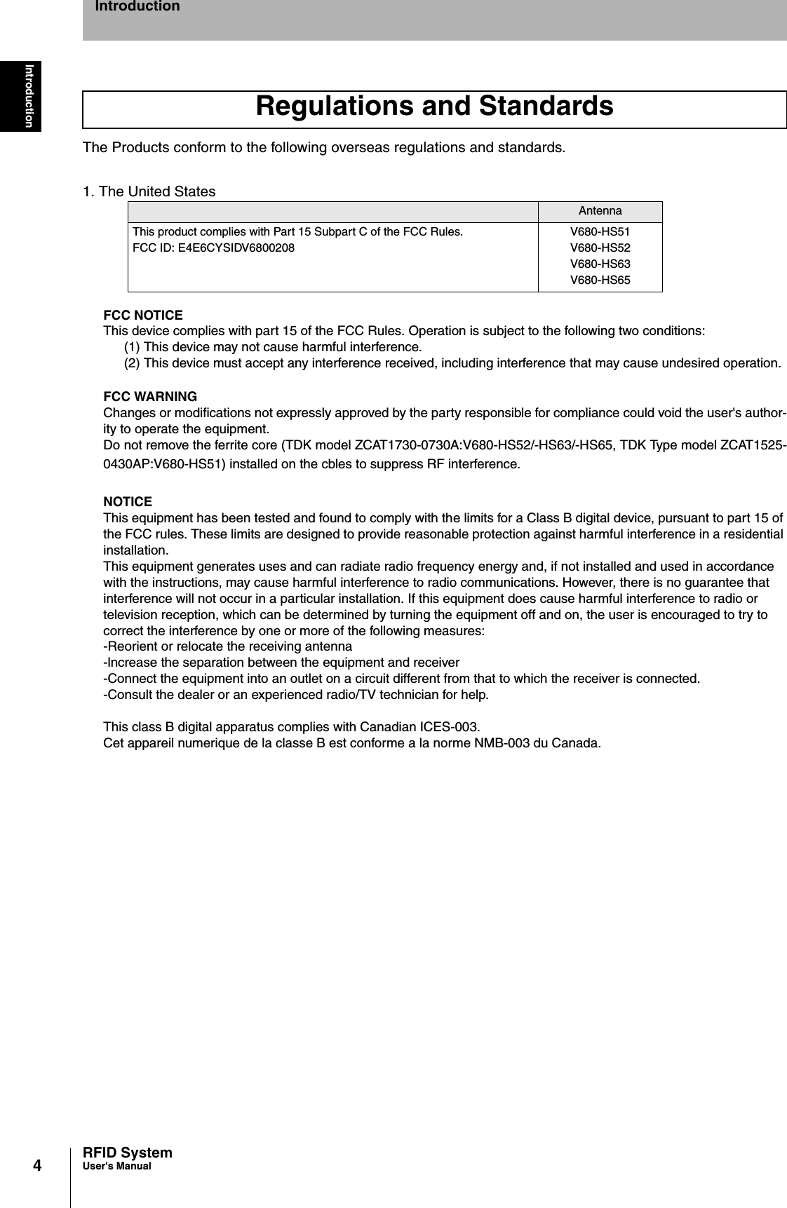 4IntroductionRFID SystemUser&apos;s ManualIntroductionThe Products conform to the following overseas regulations and standards.1. The United StatesFCC NOTICEThis device complies with part 15 of the FCC Rules. Operation is subject to the following two conditions:(1) This device may not cause harmful interference.(2) This device must accept any interference received, including interference that may cause undesired operation.FCC WARNINGChanges or modifications not expressly approved by the party responsible for compliance could void the user&apos;s author-ity to operate the equipment.Do not remove the ferrite core (TDK model ZCAT1730-0730A:V680-HS52/-HS63/-HS65, TDK Type model ZCAT1525-0430AP:V680-HS51) installed on the cbles to suppress RF interference.NOTICEThis equipment has been tested and found to comply with the limits for a Class B digital device, pursuant to part 15 of the FCC rules. These limits are designed to provide reasonable protection against harmful interference in a residential installation.This equipment generates uses and can radiate radio frequency energy and, if not installed and used in accordance with the instructions, may cause harmful interference to radio communications. However, there is no guarantee that interference will not occur in a particular installation. If this equipment does cause harmful interference to radio or television reception, which can be determined by turning the equipment off and on, the user is encouraged to try to correct the interference by one or more of the following measures:-Reorient or relocate the receiving antenna-lncrease the separation between the equipment and receiver-Connect the equipment into an outlet on a circuit different from that to which the receiver is connected.-Consult the dealer or an experienced radio/TV technician for help.This class B digital apparatus complies with Canadian ICES-003.Cet appareil numerique de la classe B est conforme a la norme NMB-003 du Canada.Regulations and StandardsAntennaThis product complies with Part 15 Subpart C of the FCC Rules.FCC ID: E4E6CYSIDV6800208V680-HS51V680-HS52V680-HS63V680-HS65