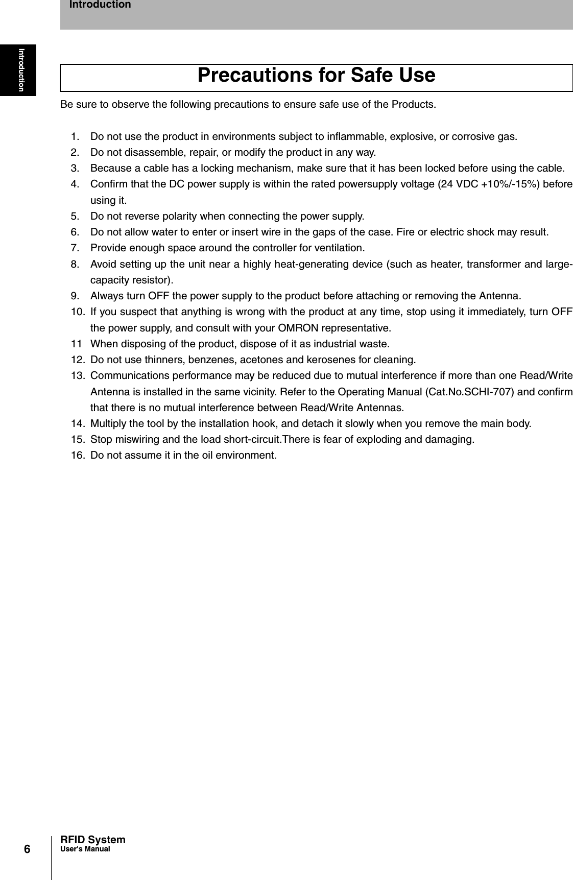 6IntroductionRFID SystemUser&apos;s ManualIntroductionBe sure to observe the following precautions to ensure safe use of the Products.1. Do not use the product in environments subject to inflammable, explosive, or corrosive gas.2. Do not disassemble, repair, or modify the product in any way.3. Because a cable has a locking mechanism, make sure that it has been locked before using the cable.4. Confirm that the DC power supply is within the rated powersupply voltage (24 VDC +10%/-15%) beforeusing it.5. Do not reverse polarity when connecting the power supply.6. Do not allow water to enter or insert wire in the gaps of the case. Fire or electric shock may result.7. Provide enough space around the controller for ventilation.8. Avoid setting up the unit near a highly heat-generating device (such as heater, transformer and large-capacity resistor).9. Always turn OFF the power supply to the product before attaching or removing the Antenna.10. If you suspect that anything is wrong with the product at any time, stop using it immediately, turn OFFthe power supply, and consult with your OMRON representative.11 When disposing of the product, dispose of it as industrial waste.12. Do not use thinners, benzenes, acetones and kerosenes for cleaning.13. Communications performance may be reduced due to mutual interference if more than one Read/WriteAntenna is installed in the same vicinity. Refer to the Operating Manual (Cat.No.SCHI-707) and confirmthat there is no mutual interference between Read/Write Antennas.14. Multiply the tool by the installation hook, and detach it slowly when you remove the main body.15. Stop miswiring and the load short-circuit.There is fear of exploding and damaging.16. Do not assume it in the oil environment.Precautions for Safe Use
