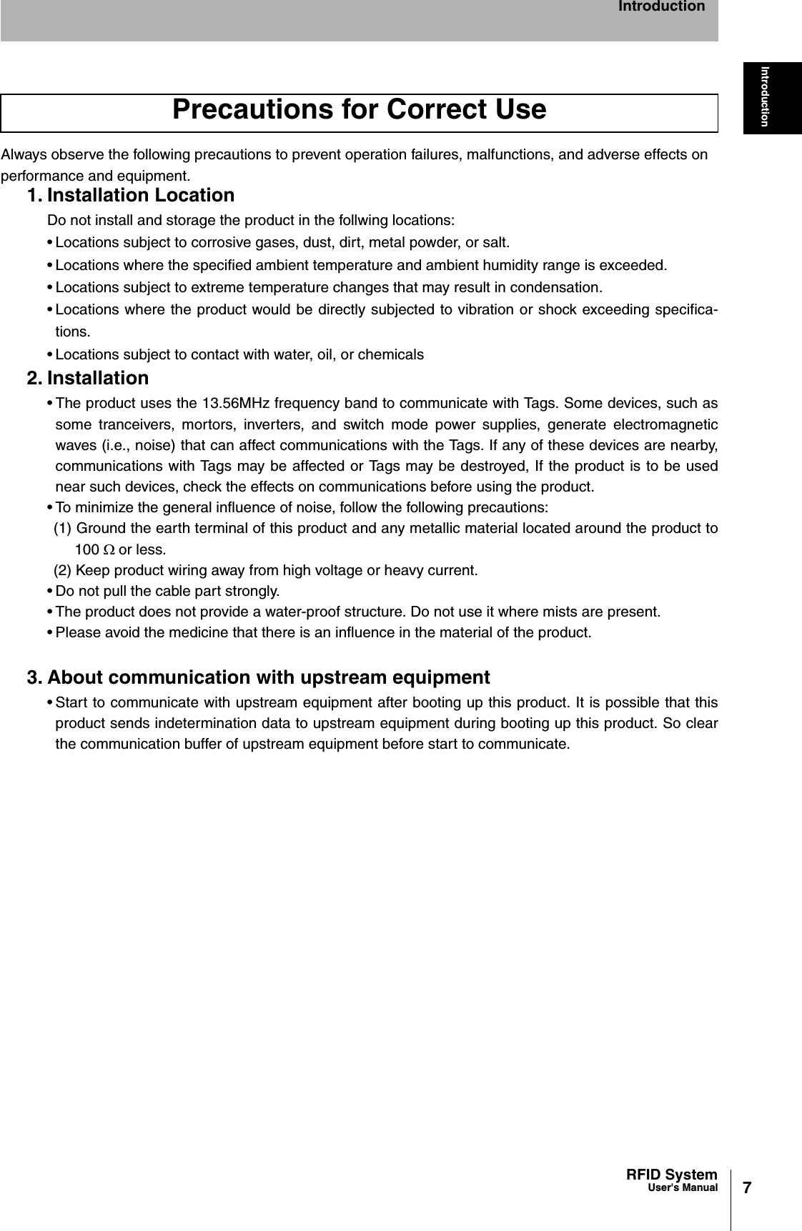 7RFID SystemUser&apos;s ManualIntroductionIntroductionAlways observe the following precautions to prevent operation failures, malfunctions, and adverse effects on performance and equipment.1. Installation LocationDo not install and storage the product in the follwing locations:• Locations subject to corrosive gases, dust, dirt, metal powder, or salt. • Locations where the specified ambient temperature and ambient humidity range is exceeded.• Locations subject to extreme temperature changes that may result in condensation.• Locations where the product would be directly subjected to vibration or shock exceeding specifica-tions.• Locations subject to contact with water, oil, or chemicals2. Installation• The product uses the 13.56MHz frequency band to communicate with Tags. Some devices, such assome tranceivers, mortors, inverters, and switch mode power supplies, generate electromagneticwaves (i.e., noise) that can affect communications with the Tags. If any of these devices are nearby,communications with Tags may be affected or Tags may be destroyed, If the product is to be usednear such devices, check the effects on communications before using the product.• To minimize the general influence of noise, follow the following precautions:(1) Ground the earth terminal of this product and any metallic material located around the product to100 :or less.(2) Keep product wiring away from high voltage or heavy current.• Do not pull the cable part strongly.• The product does not provide a water-proof structure. Do not use it where mists are present.• Please avoid the medicine that there is an influence in the material of the product.3. About communication with upstream equipment• Start to communicate with upstream equipment after booting up this product. It is possible that thisproduct sends indetermination data to upstream equipment during booting up this product. So clearthe communication buffer of upstream equipment before start to communicate.Precautions for Correct Use