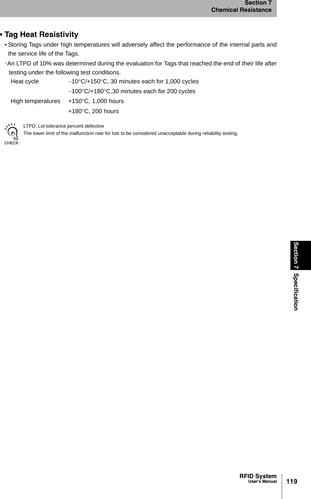 119RFID SystemUser&apos;s ManualSection 7 SpecificationSection 7Chemical ResistanceTag Heat Resistivity• Storing Tags under high temperatures will adversely affect the performance of the internal parts andthe service life of the Tags.･An LTPD of 10% was determined during the evaluation for Tags that reached the end of their life aftertesting under the following test conditions.LTPD: Lot tolerance percent defectiveThe lower limit of the malfunction rate for lots to be considered unacceptable during reliability testing.Heat cycle −10°C/+150°C, 30 minutes each for 1,000 cycles−100°C/+180°C,30 minutes each for 200 cyclesHigh temperatures +150°C, 1,000 hours+180°C, 200 hours