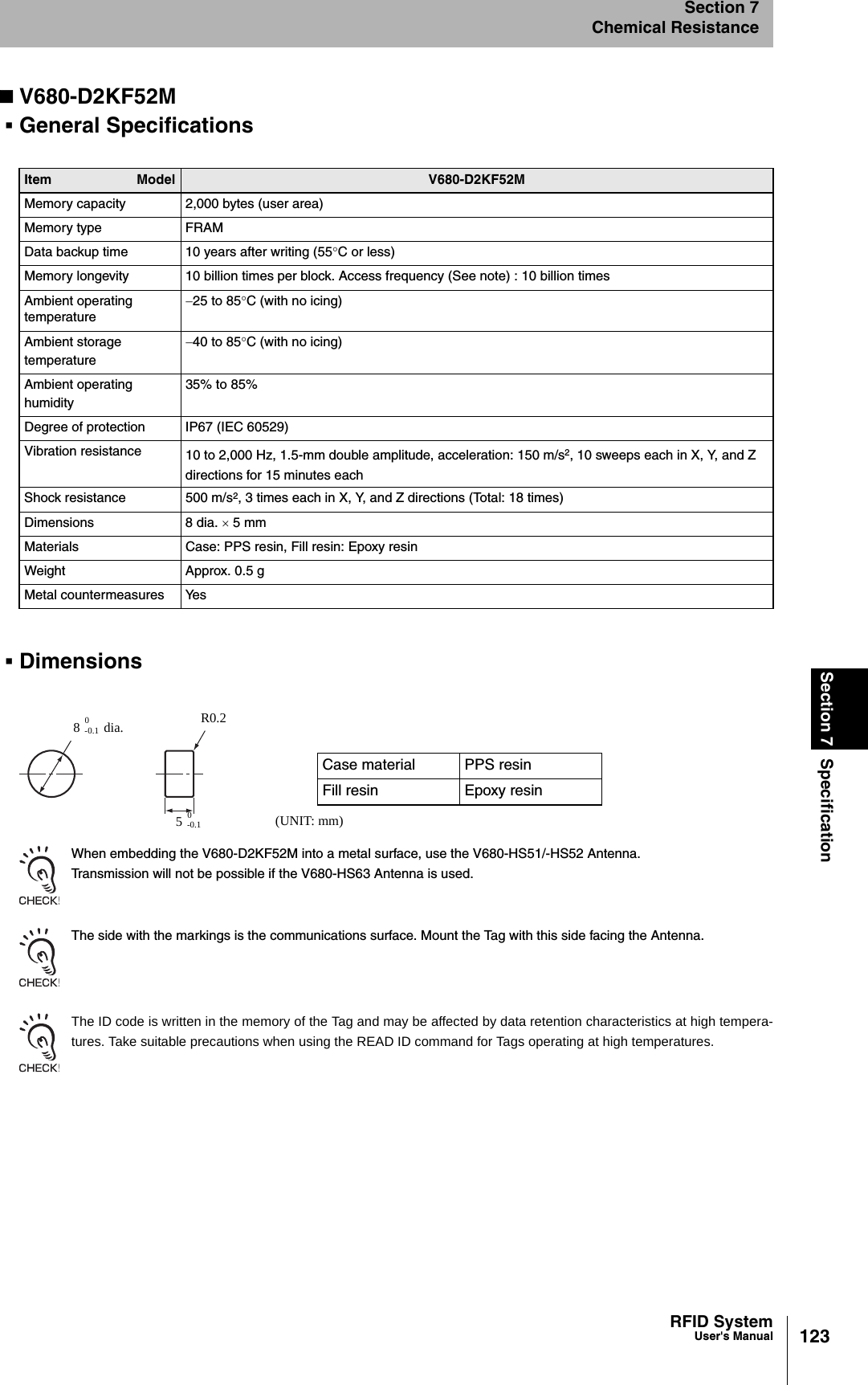 123RFID SystemUser&apos;s ManualSection 7 SpecificationSection 7Chemical ResistanceV680-D2KF52MGeneral SpecificationsDimensionsWhen embedding the V680-D2KF52M into a metal surface, use the V680-HS51/-HS52 Antenna.Transmission will not be possible if the V680-HS63 Antenna is used.The side with the markings is the communications surface. Mount the Tag with this side facing the Antenna.The ID code is written in the memory of the Tag and may be affected by data retention characteristics at high tempera-tures. Take suitable precautions when using the READ ID command for Tags operating at high temperatures.Item Model V680-D2KF52MMemory capacity 2,000 bytes (user area)Memory type FRAMData backup time 10 years after writing (55°C or less)Memory longevity 10 billion times per block. Access frequency (See note) : 10 billion timesAmbient operating temperature−25 to 85°C (with no icing)Ambient storage temperature−40 to 85°C (with no icing)Ambient operating humidity35% to 85%Degree of protection IP67 (IEC 60529)Vibration resistance 10 to 2,000 Hz, 1.5-mm double amplitude, acceleration: 150 m/s2, 10 sweeps each in X, Y, and Z directions for 15 minutes eachShock resistance 500 m/s2, 3 times each in X, Y, and Z directions (Total: 18 times)Dimensions 8 dia. × 5 mmMaterials Case: PPS resin, Fill resin: Epoxy resinWeight Approx. 0.5 gMetal countermeasures YesCase material PPS resinFill resin Epoxy resin8R0.20-0.150-0.1 (UNIT: mm)dia.