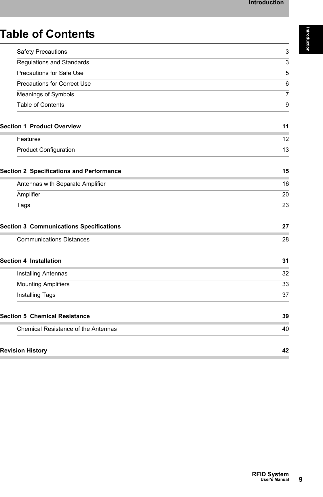 9RFID SystemUser&apos;s ManualIntroductionIntroductionTable of ContentsSafety Precautions 3Regulations and Standards 3Precautions for Safe Use 5Precautions for Correct Use 6Meanings of Symbols 7Table of Contents 9Section 1  Product Overview 11Features 12Product Configuration 13Section 2  Specifications and Performance 15Antennas with Separate Amplifier 16Amplifier 20Tags 23Section 3  Communications Specifications 27Communications Distances 28Section 4  Installation 31Installing Antennas 32Mounting Amplifiers 33Installing Tags 37Section 5  Chemical Resistance 39Chemical Resistance of the Antennas 40Revision History 42
