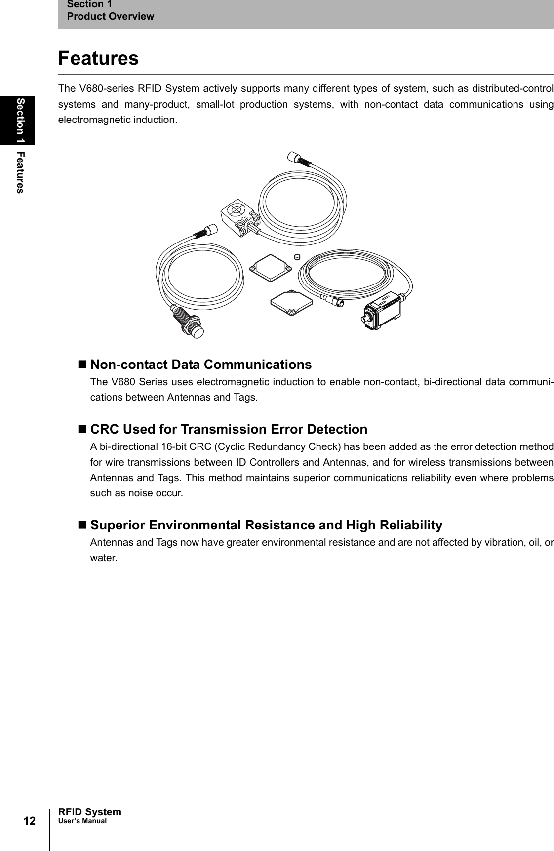 12Section 1 FeaturesRFID SystemUser’s ManualSection 1Product OverviewFeaturesThe V680-series RFID System actively supports many different types of system, such as distributed-controlsystems and many-product, small-lot production systems, with non-contact data communications usingelectromagnetic induction. Non-contact Data CommunicationsThe V680 Series uses electromagnetic induction to enable non-contact, bi-directional data communi-cations between Antennas and Tags.CRC Used for Transmission Error DetectionA bi-directional 16-bit CRC (Cyclic Redundancy Check) has been added as the error detection methodfor wire transmissions between ID Controllers and Antennas, and for wireless transmissions betweenAntennas and Tags. This method maintains superior communications reliability even where problemssuch as noise occur.Superior Environmental Resistance and High ReliabilityAntennas and Tags now have greater environmental resistance and are not affected by vibration, oil, orwater.