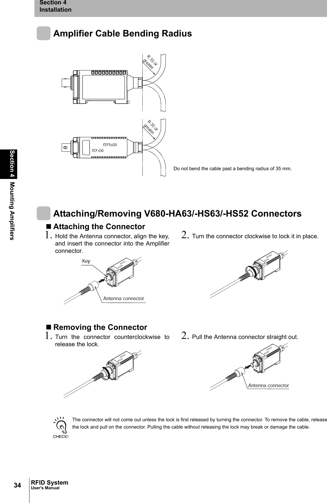 34Section 4 Mounting AmplifiersRFID SystemUser&apos;s ManualSection 4InstallationAmplifier Cable Bending RadiusAttaching/Removing V680-HA63/-HS63/-HS52 ConnectorsAttaching the ConnectorRemoving the ConnectorThe connector will not come out unless the lock is first released by turning the connector. To remove the cable, releasethe lock and pull on the connector. Pulling the cable without releasing the lock may break or damage the cable.1. Hold the Antenna connector, align the key,and insert the connector into the Amplifierconnector. 2. Turn the connector clockwise to lock it in place.1. Turn the connector counterclockwise torelease the lock. 2. Pull the Antenna connector straight out.R 35 or greaterR 35 or greaterDo not bend the cable past a bending radius of 35 mm.KeyAntenna connectorAntenna connector