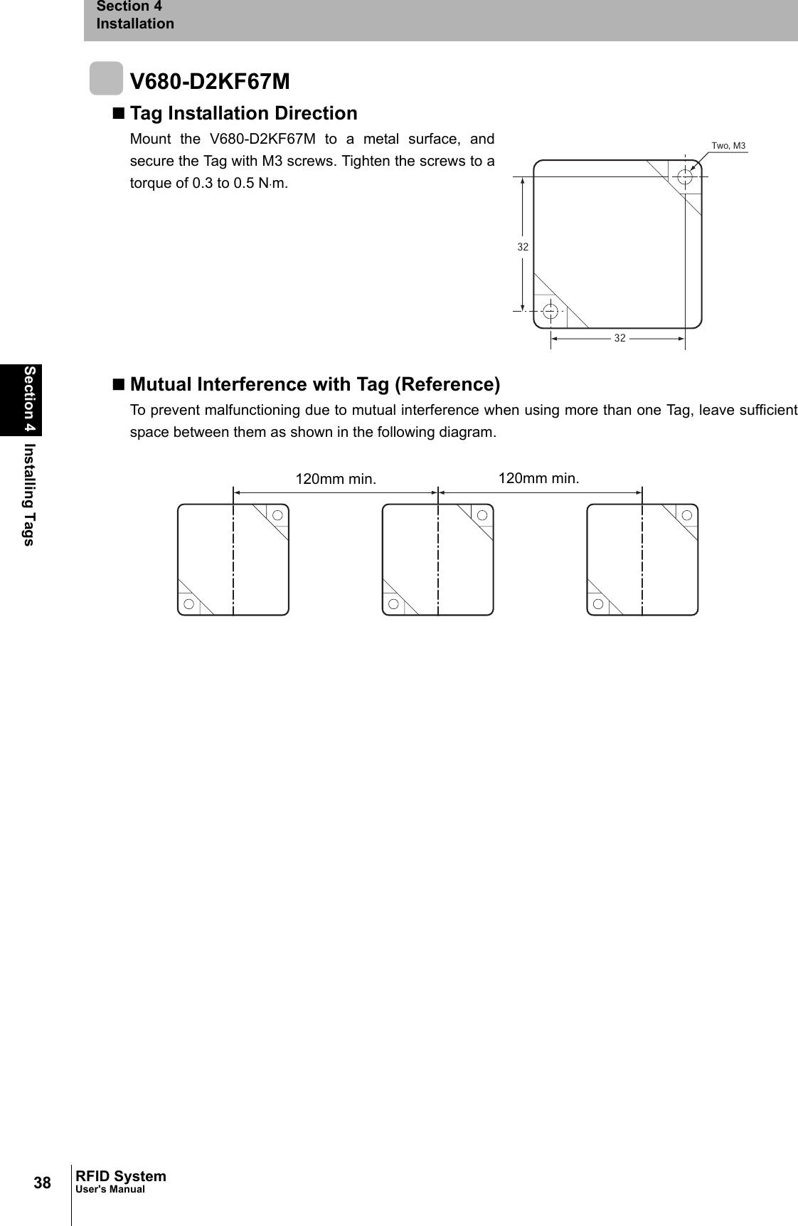 38Section 4 Installing TagsRFID SystemUser&apos;s ManualSection 4InstallationV680-D2KF67MTag Installation DirectionMount the V680-D2KF67M to a metal surface, andsecure the Tag with M3 screws. Tighten the screws to atorque of 0.3 to 0.5 N⋅m.Mutual Interference with Tag (Reference)To prevent malfunctioning due to mutual interference when using more than one Tag, leave sufficientspace between them as shown in the following diagram.3232Two, M3120mm min. 120mm min.