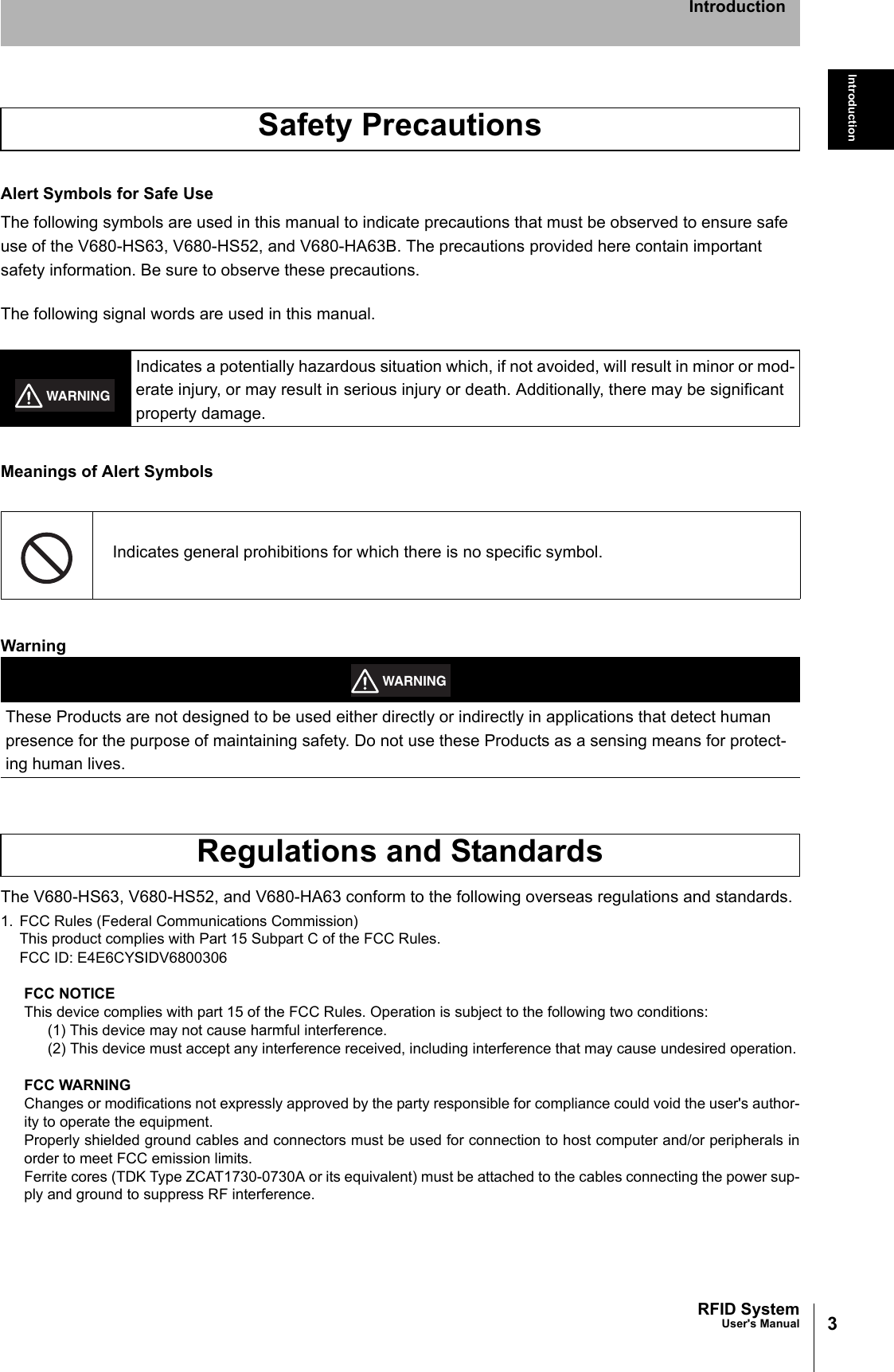 3RFID SystemUser&apos;s ManualIntroductionIntroductionAlert Symbols for Safe UseThe following symbols are used in this manual to indicate precautions that must be observed to ensure safeuse of the V680-HS63, V680-HS52, and V680-HA63B. The precautions provided here contain important safety information. Be sure to observe these precautions.The following signal words are used in this manual.Meanings of Alert SymbolsWarningThe V680-HS63, V680-HS52, and V680-HA63 conform to the following overseas regulations and standards.1. FCC Rules (Federal Communications Commission)This product complies with Part 15 Subpart C of the FCC Rules.FCC ID: E4E6CYSIDV6800306FCC NOTICEThis device complies with part 15 of the FCC Rules. Operation is subject to the following two conditions:(1) This device may not cause harmful interference.(2) This device must accept any interference received, including interference that may cause undesired operation.FCC WARNINGChanges or modifications not expressly approved by the party responsible for compliance could void the user&apos;s author-ity to operate the equipment.Properly shielded ground cables and connectors must be used for connection to host computer and/or peripherals inorder to meet FCC emission limits.Ferrite cores (TDK Type ZCAT1730-0730A or its equivalent) must be attached to the cables connecting the power sup-ply and ground to suppress RF interference.Safety PrecautionsIndicates a potentially hazardous situation which, if not avoided, will result in minor or mod-erate injury, or may result in serious injury or death. Additionally, there may be significant property damage.Indicates general prohibitions for which there is no specific symbol.These Products are not designed to be used either directly or indirectly in applications that detect human presence for the purpose of maintaining safety. Do not use these Products as a sensing means for protect-ing human lives.Regulations and StandardsWARNINGWARNING