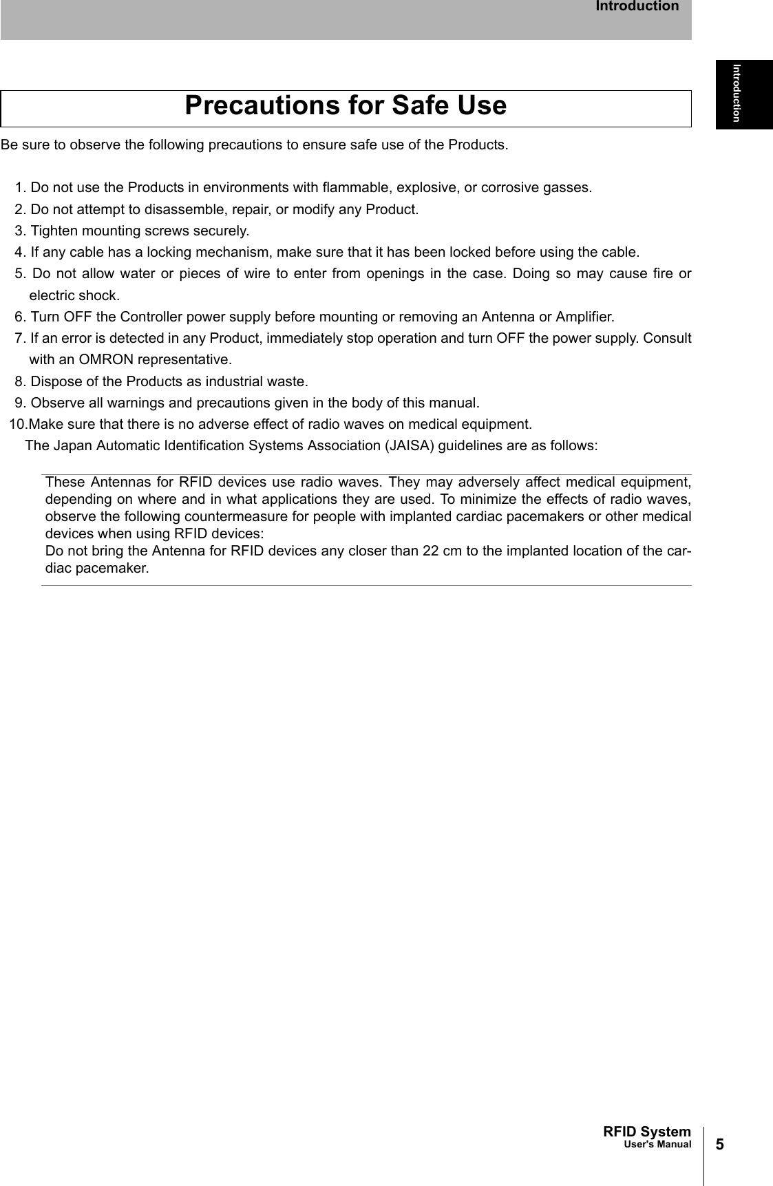 5RFID SystemUser&apos;s ManualIntroductionIntroductionBe sure to observe the following precautions to ensure safe use of the Products.1. Do not use the Products in environments with flammable, explosive, or corrosive gasses.2. Do not attempt to disassemble, repair, or modify any Product.3. Tighten mounting screws securely.4. If any cable has a locking mechanism, make sure that it has been locked before using the cable.5. Do not allow water or pieces of wire to enter from openings in the case. Doing so may cause fire orelectric shock.6. Turn OFF the Controller power supply before mounting or removing an Antenna or Amplifier.7. If an error is detected in any Product, immediately stop operation and turn OFF the power supply. Consultwith an OMRON representative.8. Dispose of the Products as industrial waste.9. Observe all warnings and precautions given in the body of this manual.10.Make sure that there is no adverse effect of radio waves on medical equipment.The Japan Automatic Identification Systems Association (JAISA) guidelines are as follows:These Antennas for RFID devices use radio waves. They may adversely affect medical equipment,depending on where and in what applications they are used. To minimize the effects of radio waves,observe the following countermeasure for people with implanted cardiac pacemakers or other medicaldevices when using RFID devices: Do not bring the Antenna for RFID devices any closer than 22 cm to the implanted location of the car-diac pacemaker.Precautions for Safe Use
