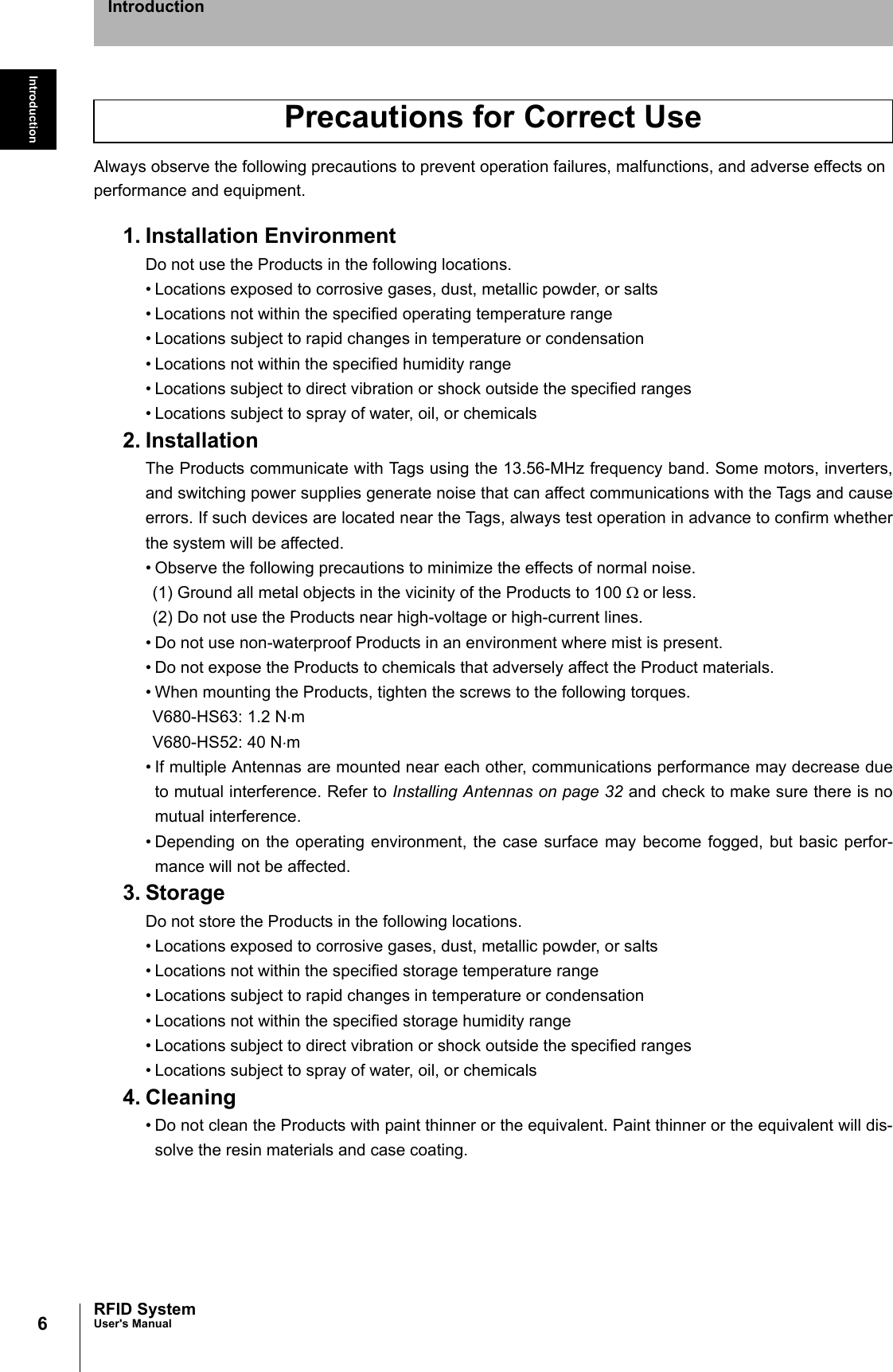 6IntroductionRFID SystemUser&apos;s ManualIntroductionAlways observe the following precautions to prevent operation failures, malfunctions, and adverse effects on performance and equipment.1. Installation EnvironmentDo not use the Products in the following locations.• Locations exposed to corrosive gases, dust, metallic powder, or salts• Locations not within the specified operating temperature range• Locations subject to rapid changes in temperature or condensation• Locations not within the specified humidity range• Locations subject to direct vibration or shock outside the specified ranges• Locations subject to spray of water, oil, or chemicals2. InstallationThe Products communicate with Tags using the 13.56-MHz frequency band. Some motors, inverters,and switching power supplies generate noise that can affect communications with the Tags and causeerrors. If such devices are located near the Tags, always test operation in advance to confirm whetherthe system will be affected.• Observe the following precautions to minimize the effects of normal noise.(1) Ground all metal objects in the vicinity of the Products to 100 Ω or less.(2) Do not use the Products near high-voltage or high-current lines.• Do not use non-waterproof Products in an environment where mist is present.• Do not expose the Products to chemicals that adversely affect the Product materials.• When mounting the Products, tighten the screws to the following torques.V680-HS63: 1.2 N⋅mV680-HS52: 40 N⋅m• If multiple Antennas are mounted near each other, communications performance may decrease dueto mutual interference. Refer to Installing Antennas on page 32 and check to make sure there is nomutual interference. • Depending on the operating environment, the case surface may become fogged, but basic perfor-mance will not be affected. 3. StorageDo not store the Products in the following locations.• Locations exposed to corrosive gases, dust, metallic powder, or salts• Locations not within the specified storage temperature range• Locations subject to rapid changes in temperature or condensation• Locations not within the specified storage humidity range • Locations subject to direct vibration or shock outside the specified ranges• Locations subject to spray of water, oil, or chemicals4. Cleaning• Do not clean the Products with paint thinner or the equivalent. Paint thinner or the equivalent will dis-solve the resin materials and case coating.Precautions for Correct Use