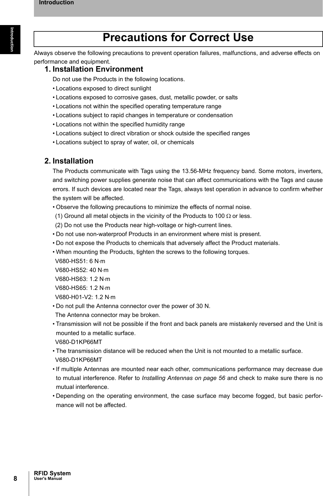 8IntroductionRFID SystemUser&apos;s ManualIntroductionAlways observe the following precautions to prevent operation failures, malfunctions, and adverse effects on performance and equipment.1. Installation EnvironmentDo not use the Products in the following locations.• Locations exposed to direct sunlight• Locations exposed to corrosive gases, dust, metallic powder, or salts• Locations not within the specified operating temperature range• Locations subject to rapid changes in temperature or condensation• Locations not within the specified humidity range• Locations subject to direct vibration or shock outside the specified ranges• Locations subject to spray of water, oil, or chemicals2. InstallationThe Products communicate with Tags using the 13.56-MHz frequency band. Some motors, inverters,and switching power supplies generate noise that can affect communications with the Tags and causeerrors. If such devices are located near the Tags, always test operation in advance to confirm whetherthe system will be affected.• Observe the following precautions to minimize the effects of normal noise.(1) Ground all metal objects in the vicinity of the Products to 100 Ω or less.(2) Do not use the Products near high-voltage or high-current lines.• Do not use non-waterproof Products in an environment where mist is present.• Do not expose the Products to chemicals that adversely affect the Product materials.• When mounting the Products, tighten the screws to the following torques.V680-HS51: 6 N⋅mV680-HS52: 40 N⋅mV680-HS63: 1.2 N⋅mV680-HS65: 1.2 N⋅mV680-H01-V2: 1.2 N⋅m• Do not pull the Antenna connector over the power of 30 N.The Antenna connector may be broken.• Transmission will not be possible if the front and back panels are mistakenly reversed and the Unit ismounted to a metallic surface.V680-D1KP66MT• The transmission distance will be reduced when the Unit is not mounted to a metallic surface.V680-D1KP66MT• If multiple Antennas are mounted near each other, communications performance may decrease dueto mutual interference. Refer to Installing Antennas on page 56 and check to make sure there is nomutual interference. • Depending on the operating environment, the case surface may become fogged, but basic perfor-mance will not be affected. Precautions for Correct Use