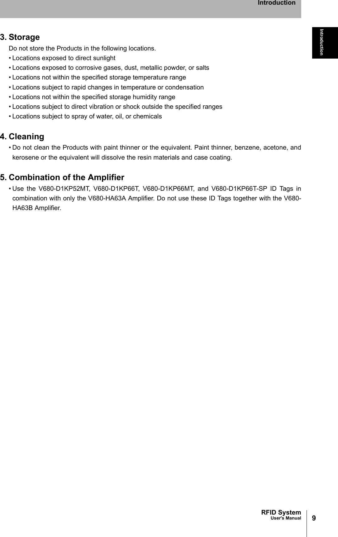 9RFID SystemUser&apos;s ManualIntroductionIntroduction3. StorageDo not store the Products in the following locations.• Locations exposed to direct sunlight• Locations exposed to corrosive gases, dust, metallic powder, or salts• Locations not within the specified storage temperature range• Locations subject to rapid changes in temperature or condensation• Locations not within the specified storage humidity range • Locations subject to direct vibration or shock outside the specified ranges• Locations subject to spray of water, oil, or chemicals4. Cleaning• Do not clean the Products with paint thinner or the equivalent. Paint thinner, benzene, acetone, andkerosene or the equivalent will dissolve the resin materials and case coating.5. Combination of the Amplifier• Use the V680-D1KP52MT, V680-D1KP66T, V680-D1KP66MT, and V680-D1KP66T-SP ID Tags incombination with only the V680-HA63A Amplifier. Do not use these ID Tags together with the V680-HA63B Amplifier.