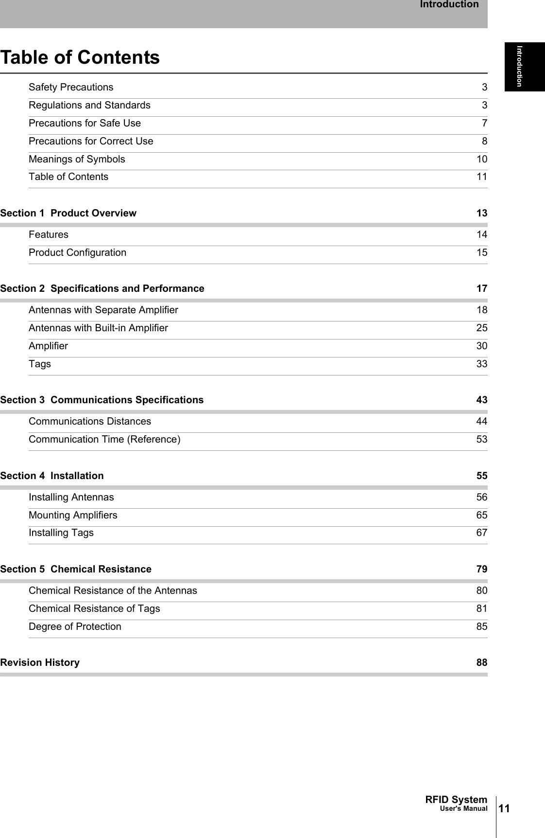 11RFID SystemUser&apos;s ManualIntroductionIntroductionTable of ContentsSafety Precautions 3Regulations and Standards 3Precautions for Safe Use 7Precautions for Correct Use 8Meanings of Symbols 10Table of Contents 11Section 1  Product Overview 13Features 14Product Configuration 15Section 2  Specifications and Performance 17Antennas with Separate Amplifier 18Antennas with Built-in Amplifier 25Amplifier 30Tags 33Section 3  Communications Specifications 43Communications Distances 44Communication Time (Reference) 53Section 4  Installation 55Installing Antennas 56Mounting Amplifiers 65Installing Tags 67Section 5  Chemical Resistance 79Chemical Resistance of the Antennas 80Chemical Resistance of Tags 81Degree of Protection 85Revision History 88