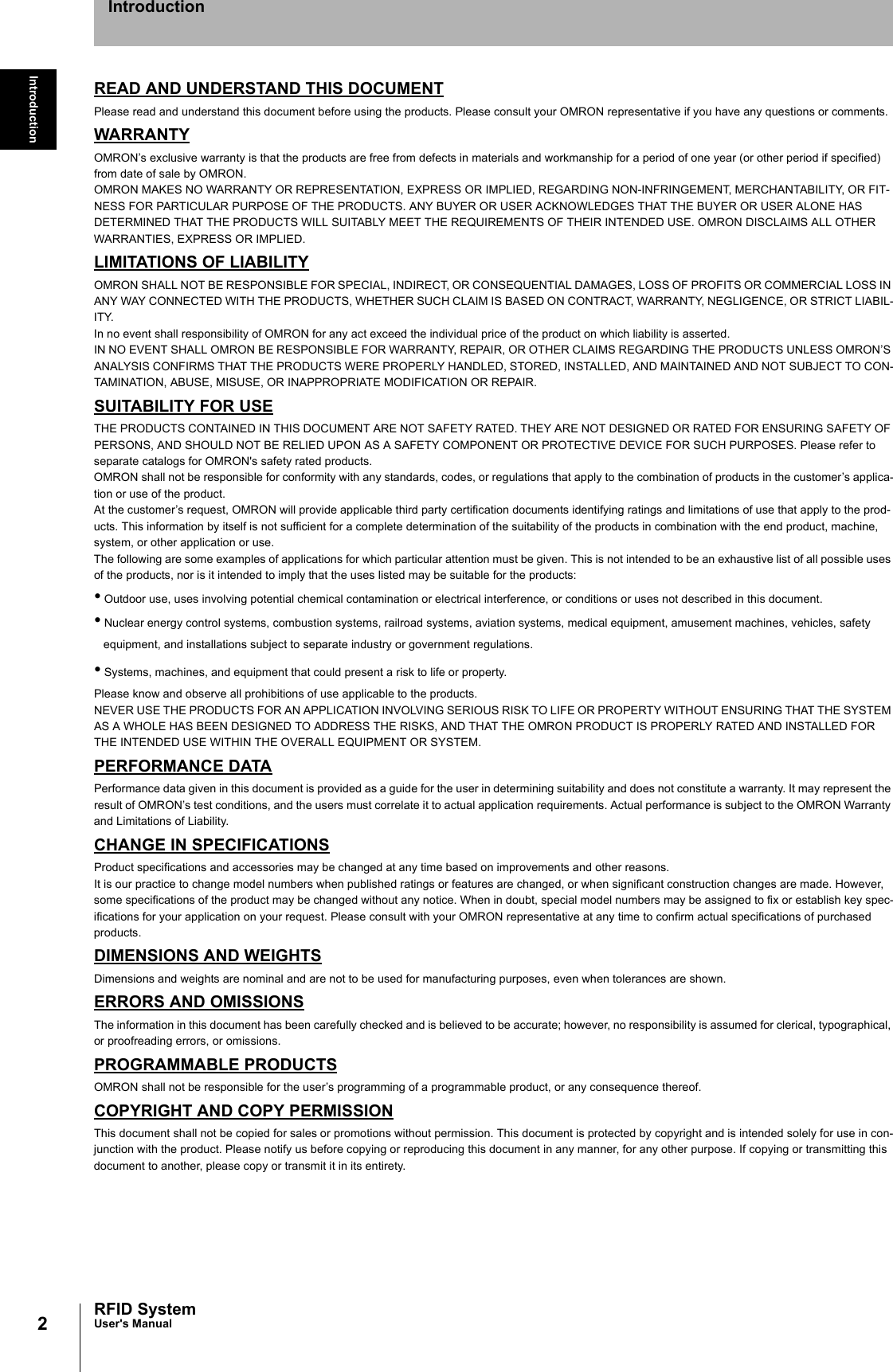 2IntroductionRFID SystemUser&apos;s ManualIntroductionREAD AND UNDERSTAND THIS DOCUMENTPlease read and understand this document before using the products. Please consult your OMRON representative if you have any questions or comments.WARRANTYOMRON’s exclusive warranty is that the products are free from defects in materials and workmanship for a period of one year (or other period if specified)from date of sale by OMRON.OMRON MAKES NO WARRANTY OR REPRESENTATION, EXPRESS OR IMPLIED, REGARDING NON-INFRINGEMENT, MERCHANTABILITY, OR FIT-NESS FOR PARTICULAR PURPOSE OF THE PRODUCTS. ANY BUYER OR USER ACKNOWLEDGES THAT THE BUYER OR USER ALONE HAS DETERMINED THAT THE PRODUCTS WILL SUITABLY MEET THE REQUIREMENTS OF THEIR INTENDED USE. OMRON DISCLAIMS ALL OTHER WARRANTIES, EXPRESS OR IMPLIED.LIMITATIONS OF LIABILITYOMRON SHALL NOT BE RESPONSIBLE FOR SPECIAL, INDIRECT, OR CONSEQUENTIAL DAMAGES, LOSS OF PROFITS OR COMMERCIAL LOSS IN ANY WAY CONNECTED WITH THE PRODUCTS, WHETHER SUCH CLAIM IS BASED ON CONTRACT, WARRANTY, NEGLIGENCE, OR STRICT LIABIL-ITY.In no event shall responsibility of OMRON for any act exceed the individual price of the product on which liability is asserted.IN NO EVENT SHALL OMRON BE RESPONSIBLE FOR WARRANTY, REPAIR, OR OTHER CLAIMS REGARDING THE PRODUCTS UNLESS OMRON’S ANALYSIS CONFIRMS THAT THE PRODUCTS WERE PROPERLY HANDLED, STORED, INSTALLED, AND MAINTAINED AND NOT SUBJECT TO CON-TAMINATION, ABUSE, MISUSE, OR INAPPROPRIATE MODIFICATION OR REPAIR.SUITABILITY FOR USETHE PRODUCTS CONTAINED IN THIS DOCUMENT ARE NOT SAFETY RATED. THEY ARE NOT DESIGNED OR RATED FOR ENSURING SAFETY OF PERSONS, AND SHOULD NOT BE RELIED UPON AS A SAFETY COMPONENT OR PROTECTIVE DEVICE FOR SUCH PURPOSES. Please refer to separate catalogs for OMRON&apos;s safety rated products.OMRON shall not be responsible for conformity with any standards, codes, or regulations that apply to the combination of products in the customer’s applica-tion or use of the product.At the customer’s request, OMRON will provide applicable third party certification documents identifying ratings and limitations of use that apply to the prod-ucts. This information by itself is not sufficient for a complete determination of the suitability of the products in combination with the end product, machine, system, or other application or use.The following are some examples of applications for which particular attention must be given. This is not intended to be an exhaustive list of all possible uses of the products, nor is it intended to imply that the uses listed may be suitable for the products:• Outdoor use, uses involving potential chemical contamination or electrical interference, or conditions or uses not described in this document.• Nuclear energy control systems, combustion systems, railroad systems, aviation systems, medical equipment, amusement machines, vehicles, safety equipment, and installations subject to separate industry or government regulations.• Systems, machines, and equipment that could present a risk to life or property.Please know and observe all prohibitions of use applicable to the products.NEVER USE THE PRODUCTS FOR AN APPLICATION INVOLVING SERIOUS RISK TO LIFE OR PROPERTY WITHOUT ENSURING THAT THE SYSTEM AS A WHOLE HAS BEEN DESIGNED TO ADDRESS THE RISKS, AND THAT THE OMRON PRODUCT IS PROPERLY RATED AND INSTALLED FOR THE INTENDED USE WITHIN THE OVERALL EQUIPMENT OR SYSTEM.PERFORMANCE DATAPerformance data given in this document is provided as a guide for the user in determining suitability and does not constitute a warranty. It may represent the result of OMRON’s test conditions, and the users must correlate it to actual application requirements. Actual performance is subject to the OMRON Warranty and Limitations of Liability.CHANGE IN SPECIFICATIONSProduct specifications and accessories may be changed at any time based on improvements and other reasons.It is our practice to change model numbers when published ratings or features are changed, or when significant construction changes are made. However, some specifications of the product may be changed without any notice. When in doubt, special model numbers may be assigned to fix or establish key spec-ifications for your application on your request. Please consult with your OMRON representative at any time to confirm actual specifications of purchased products.DIMENSIONS AND WEIGHTSDimensions and weights are nominal and are not to be used for manufacturing purposes, even when tolerances are shown.ERRORS AND OMISSIONSThe information in this document has been carefully checked and is believed to be accurate; however, no responsibility is assumed for clerical, typographical, or proofreading errors, or omissions.PROGRAMMABLE PRODUCTSOMRON shall not be responsible for the user’s programming of a programmable product, or any consequence thereof.COPYRIGHT AND COPY PERMISSIONThis document shall not be copied for sales or promotions without permission. This document is protected by copyright and is intended solely for use in con-junction with the product. Please notify us before copying or reproducing this document in any manner, for any other purpose. If copying or transmitting this document to another, please copy or transmit it in its entirety.