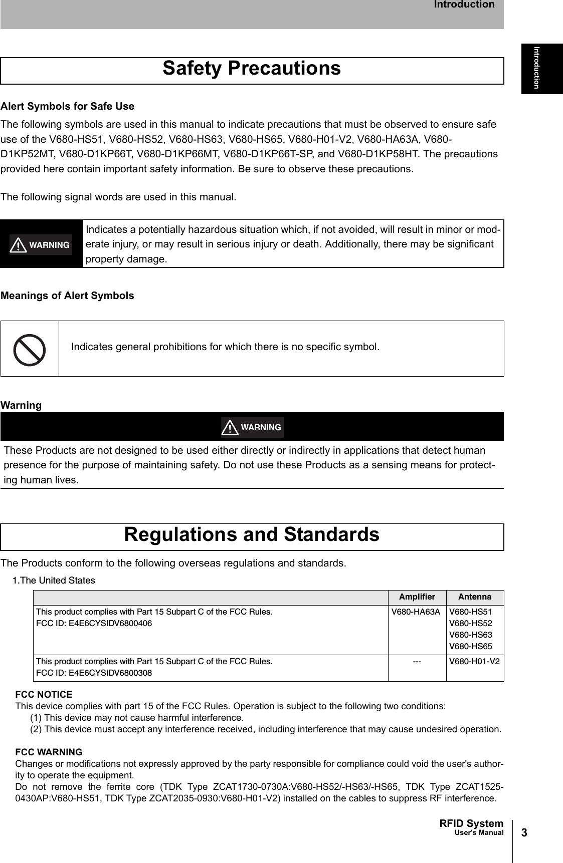 3RFID SystemUser&apos;s ManualIntroductionIntroductionAlert Symbols for Safe UseThe following symbols are used in this manual to indicate precautions that must be observed to ensure safeuse of the V680-HS51, V680-HS52, V680-HS63, V680-HS65, V680-H01-V2, V680-HA63A, V680-D1KP52MT, V680-D1KP66T, V680-D1KP66MT, V680-D1KP66T-SP, and V680-D1KP58HT. The precautions provided here contain important safety information. Be sure to observe these precautions.The following signal words are used in this manual.Meanings of Alert SymbolsWarningThe Products conform to the following overseas regulations and standards.1.The United StatesFCC NOTICEThis device complies with part 15 of the FCC Rules. Operation is subject to the following two conditions:(1) This device may not cause harmful interference.(2) This device must accept any interference received, including interference that may cause undesired operation.FCC WARNINGChanges or modifications not expressly approved by the party responsible for compliance could void the user&apos;s author-ity to operate the equipment.Do not remove the ferrite core (TDK Type ZCAT1730-0730A:V680-HS52/-HS63/-HS65, TDK Type ZCAT1525-0430AP:V680-HS51, TDK Type ZCAT2035-0930:V680-H01-V2) installed on the cables to suppress RF interference.Safety PrecautionsIndicates a potentially hazardous situation which, if not avoided, will result in minor or mod-erate injury, or may result in serious injury or death. Additionally, there may be significant property damage.Indicates general prohibitions for which there is no specific symbol.These Products are not designed to be used either directly or indirectly in applications that detect human presence for the purpose of maintaining safety. Do not use these Products as a sensing means for protect-ing human lives.Regulations and StandardsAmplifier AntennaThis product complies with Part 15 Subpart C of the FCC Rules.FCC ID: E4E6CYSIDV6800406V680-HA63A V680-HS51V680-HS52V680-HS63V680-HS65This product complies with Part 15 Subpart C of the FCC Rules.FCC ID: E4E6CYSIDV6800308--- V680-H01-V2WARNINGWARNING