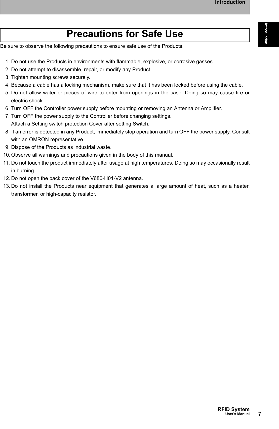 7RFID SystemUser&apos;s ManualIntroductionIntroductionBe sure to observe the following precautions to ensure safe use of the Products.1. Do not use the Products in environments with flammable, explosive, or corrosive gasses.2. Do not attempt to disassemble, repair, or modify any Product.3. Tighten mounting screws securely.4. Because a cable has a locking mechanism, make sure that it has been locked before using the cable.5. Do not allow water or pieces of wire to enter from openings in the case. Doing so may cause fire orelectric shock.6. Turn OFF the Controller power supply before mounting or removing an Antenna or Amplifier.7. Turn OFF the power supply to the Controller before changing settings.Attach a Setting switch protection Cover after setting Switch.8. If an error is detected in any Product, immediately stop operation and turn OFF the power supply. Consultwith an OMRON representative.9. Dispose of the Products as industrial waste.10. Observe all warnings and precautions given in the body of this manual.11. Do not touch the product immediately after usage at high temperatures. Doing so may occasionally resultin burning.12. Do not open the back cover of the V680-H01-V2 antenna. 13. Do not install the Products near equipment that generates a large amount of heat, such as a heater,transformer, or high-capacity resistor. Precautions for Safe Use