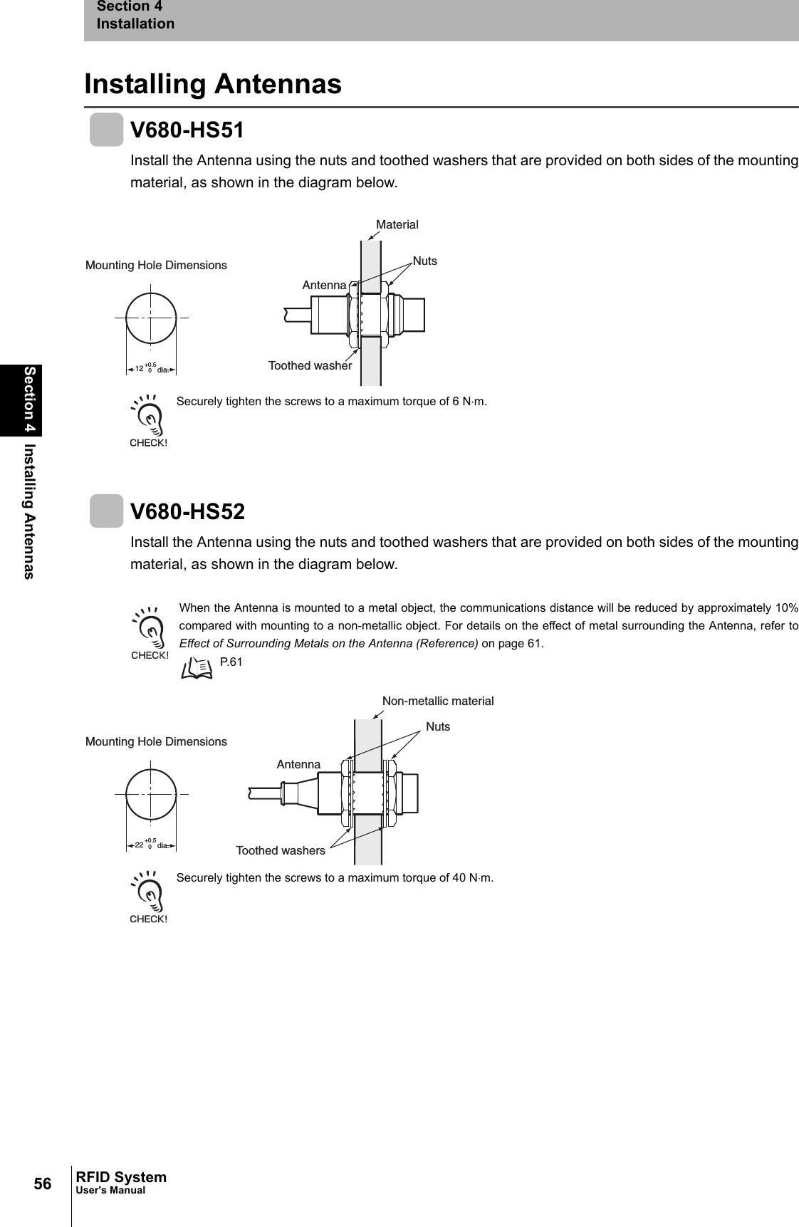56Section 4 Installing AntennasRFID SystemUser&apos;s ManualSection 4InstallationInstalling AntennasV680-HS51Install the Antenna using the nuts and toothed washers that are provided on both sides of the mountingmaterial, as shown in the diagram below.Securely tighten the screws to a maximum torque of 6 N⋅m.V680-HS52Install the Antenna using the nuts and toothed washers that are provided on both sides of the mountingmaterial, as shown in the diagram below.When the Antenna is mounted to a metal object, the communications distance will be reduced by approximately 10%compared with mounting to a non-metallic object. For details on the effect of metal surrounding the Antenna, refer toEffect of Surrounding Metals on the Antenna (Reference) on page 61. P.61Securely tighten the screws to a maximum torque of 40 N⋅m. 12+0.50Mounting Hole Dimensions dia.MaterialAntennaNutsToothed washer 22+0.50Mounting Hole Dimensions dia.Toothed washersNon-metallic materialAntennaNuts