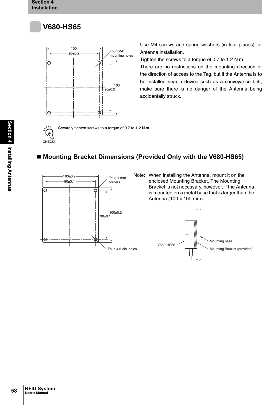 58Section 4 Installing AntennasRFID SystemUser&apos;s ManualSection 4InstallationV680-HS65Securely tighten screws to a torque of 0.7 to 1.2 N⋅m.Mounting Bracket Dimensions (Provided Only with the V680-HS65)Use M4 screws and spring washers (in four places) forAntenna installation.Tighten the screws to a torque of 0.7 to 1.2 N⋅m.There are no restrictions on the mounting direction orthe direction of access to the Tag, but if the Antenna is tobe installed near a device such as a conveyance belt,make sure there is no danger of the Antenna beingaccidentally struck.Four, M4mounting holes10010090±0.290±0.2Four, 1-mm cornersV680-HS65100±0.290±0.1Four, 4.5-dia. holesMounting baseMounting Bracket (provided)90±0.1100±0.2Note: When installing the Antenna, mount it on the enclosed Mounting Bracket. The Mounting Bracket is not necessary, however, if the Antenna is mounted on a metal base that is larger than the Antenna (100 × 100 mm). 